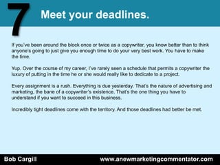 7              Meet your deadlines.

  If you’ve been around the block once or twice as a copywriter, you know better than to think
  anyone’s going to just give you enough time to do your very best work. You have to make
  the time.

  Yup. Over the course of my career, I’ve rarely seen a schedule that permits a copywriter the
  luxury of putting in the time he or she would really like to dedicate to a project.

  Every assignment is a rush. Everything is due yesterday. That’s the nature of advertising and
  marketing, the bane of a copywriter’s existence. That’s the one thing you have to
  understand if you want to succeed in this business.

  Incredibly tight deadlines come with the territory. And those deadlines had better be met.




Bob Cargill                                www.anewmarketingcommentator.com
 