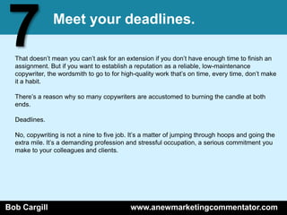 7              Meet your deadlines.

  That doesn’t mean you can’t ask for an extension if you don’t have enough time to finish an
  assignment. But if you want to establish a reputation as a reliable, low-maintenance
  copywriter, the wordsmith to go to for high-quality work that’s on time, every time, don’t make
  it a habit.

  There’s a reason why so many copywriters are accustomed to burning the candle at both
  ends.

  Deadlines.

  No, copywriting is not a nine to five job. It’s a matter of jumping through hoops and going the
  extra mile. It’s a demanding profession and stressful occupation, a serious commitment you
  make to your colleagues and clients.




Bob Cargill                                 www.anewmarketingcommentator.com
 