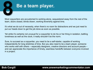 8              Be a team player.

  Most copywriters are accustomed to working alone, sequestered away from the rest of the
  team, doors closed, blinds drawn, working feverishly against time.

  It’s what we do out of necessity, when there’s no room for distractions and we just need to
  put our heads down to get the job done as soon as possible.

  Yet while it’s certainly not unusual for a copywriter to do his or her thing in isolation, battling
  loneliness as well as the clock, it really shouldn’t be the norm.

  Sure, to succeed as a copywriter, you need to be a self-starter, capable of working
  independently for long stretches of time. But you also need to be a team player, someone
  who works well with others – especially designers, creative directors and account people –
  and can appreciate the importance of timely, seamless handoffs between everyone involved
  in a project.




Bob Cargill                                   www.anewmarketingcommentator.com
 