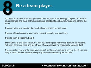 8              Be a team player.

  You need to be disciplined enough to work in a vacuum (if necessary), but you don’t want to
  be an introvert. The more enthusiastically you collaborate and communicate with others, the
  better.

  If you’re invited to a meeting, be punctual and prepared to participate.

  If you’re taking changes to your work, respond promptly and positively.

  If you’re given a deadline, beat it.

  Brainstorm – or just plain socialize – with your colleagues and clients as much as possible.
  Get away from your desk and out of your office whenever the opportunity presents itself.

  If you go out of your way to show your support for those who depend on you, they’ll be more
  likely to return the favor and do everything they can to ensure your success.




Bob Cargill                                 www.anewmarketingcommentator.com
 