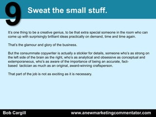 9              Sweat the small stuff.

  It’s one thing to be a creative genius, to be that extra special someone in the room who can
  come up with surprisingly brilliant ideas practically on demand, time and time again.

  That’s the glamour and glory of the business.

  But the consummate copywriter is actually a stickler for details, someone who’s as strong on
  the left side of the brain as the right, who’s as analytical and obsessive as conceptual and
  extemporaneous, who’s as aware of the importance of being an accurate, fact-
  based tactician as much as an original, award-winning craftsperson.

  That part of the job is not as exciting as it is necessary.




Bob Cargill                                   www.anewmarketingcommentator.com
 