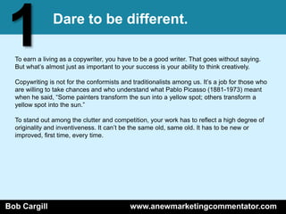 1              Dare to be different.

  To earn a living as a copywriter, you have to be a good writer. That goes without saying.
  But what’s almost just as important to your success is your ability to think creatively.

  Copywriting is not for the conformists and traditionalists among us. It’s a job for those who
  are willing to take chances and who understand what Pablo Picasso (1881-1973) meant
  when he said, ―Some painters transform the sun into a yellow spot; others transform a
  yellow spot into the sun.‖

  To stand out among the clutter and competition, your work has to reflect a high degree of
  originality and inventiveness. It can’t be the same old, same old. It has to be new or
  improved, first time, every time.




Bob Cargill                                 www.anewmarketingcommentator.com
 