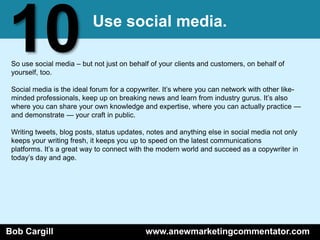 10                         Use social media.

 So use social media – but not just on behalf of your clients and customers, on behalf of
 yourself, too.

 Social media is the ideal forum for a copywriter. It’s where you can network with other like-
 minded professionals, keep up on breaking news and learn from industry gurus. It’s also
 where you can share your own knowledge and expertise, where you can actually practice —
 and demonstrate — your craft in public.

 Writing tweets, blog posts, status updates, notes and anything else in social media not only
 keeps your writing fresh, it keeps you up to speed on the latest communications
 platforms. It’s a great way to connect with the modern world and succeed as a copywriter in
 today’s day and age.




Bob Cargill                                 www.anewmarketingcommentator.com
 