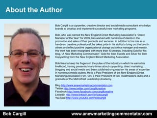 About the Author

              Bob Cargill is a copywriter, creative director and social media consultant who helps
              brands to develop and implement successful new marketing programs.

              Bob, who was named the New England Direct Marketing Association’s ―Direct
              Marketer of the Year‖ for 2009, has worked with hundreds of clients in the
              promotion and sales of their products and services. In addition to his role as a
              hands-on creative professional, he takes pride in his ability to bring out the best in
              others and effect positive organizational change as both a manager and mentor.
              His work has been recognized with more than 40 awards, including Gold for his
              blog, ―A New Marketing Commentator,‖ Gold for Best Tweets and Silver for Best
              Copywriting from the New England Direct Marketing Association.

              Bob likes to keep his fingers on the pulse of the industry in which he earns his
              livelihood, having presented many times about copywriting, direct marketing,
              blogging and social media and been published or quoted on his areas of expertise
              in numerous media outlets. He is a Past President of the New England Direct
              Marketing Association (’99–’00), a Past President of two Toastmasters clubs and a
              graduate of the MetroWest Leadership Academy.

              Blog http://www.anewmarketingcommentator.com
              Twitter http://www.twitter.com/cargillcreative
              Facebook http://www.facebook.com/cargillcreative
              LinkedIn http://www.linkedin.com/in/bobcargill
              YouTube http://www.youtube.com/bobcargill




Bob Cargill                 www.anewmarketingcommentator.com
 