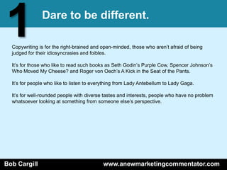 1              Dare to be different.

  Copywriting is for the right-brained and open-minded, those who aren’t afraid of being
  judged for their idiosyncrasies and foibles.

  It’s for those who like to read such books as Seth Godin’s Purple Cow, Spencer Johnson’s
  Who Moved My Cheese? and Roger von Oech’s A Kick in the Seat of the Pants.

  It’s for people who like to listen to everything from Lady Antebellum to Lady Gaga.

  It’s for well-rounded people with diverse tastes and interests, people who have no problem
  whatsoever looking at something from someone else’s perspective.




Bob Cargill                                www.anewmarketingcommentator.com
 