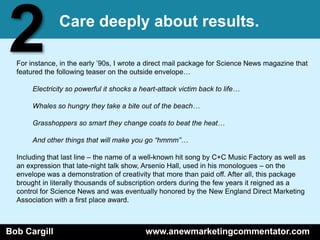 2              Care deeply about results.

  For instance, in the early ’90s, I wrote a direct mail package for Science News magazine that
  featured the following teaser on the outside envelope…

       Electricity so powerful it shocks a heart-attack victim back to life…

       Whales so hungry they take a bite out of the beach…

       Grasshoppers so smart they change coats to beat the heat…

       And other things that will make you go “hmmm”…

  Including that last line – the name of a well-known hit song by C+C Music Factory as well as
  an expression that late-night talk show, Arsenio Hall, used in his monologues – on the
  envelope was a demonstration of creativity that more than paid off. After all, this package
  brought in literally thousands of subscription orders during the few years it reigned as a
  control for Science News and was eventually honored by the New England Direct Marketing
  Association with a first place award.



Bob Cargill                                 www.anewmarketingcommentator.com
 
