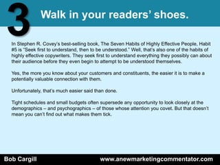 3              Walk in your readers’ shoes.

  In Stephen R. Covey’s best-selling book, The Seven Habits of Highly Effective People, Habit
  #5 is ―Seek first to understand, then to be understood.‖ Well, that’s also one of the habits of
  highly effective copywriters. They seek first to understand everything they possibly can about
  their audience before they even begin to attempt to be understood themselves.

  Yes, the more you know about your customers and constituents, the easier it is to make a
  potentially valuable connection with them.

  Unfortunately, that’s much easier said than done.

  Tight schedules and small budgets often supersede any opportunity to look closely at the
  demographics – and psychographics – of those whose attention you covet. But that doesn’t
  mean you can’t find out what makes them tick.




Bob Cargill                                 www.anewmarketingcommentator.com
 