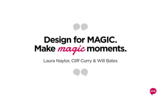 Design for MAGIC.
Make magic moments.
Laura Naylor, Cliff Curry & Will Bates
 