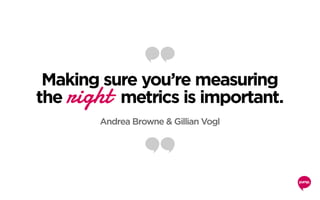 Making sure you’re measuring
the right metrics is important.
Andrea Browne & Gillian Vogl
 