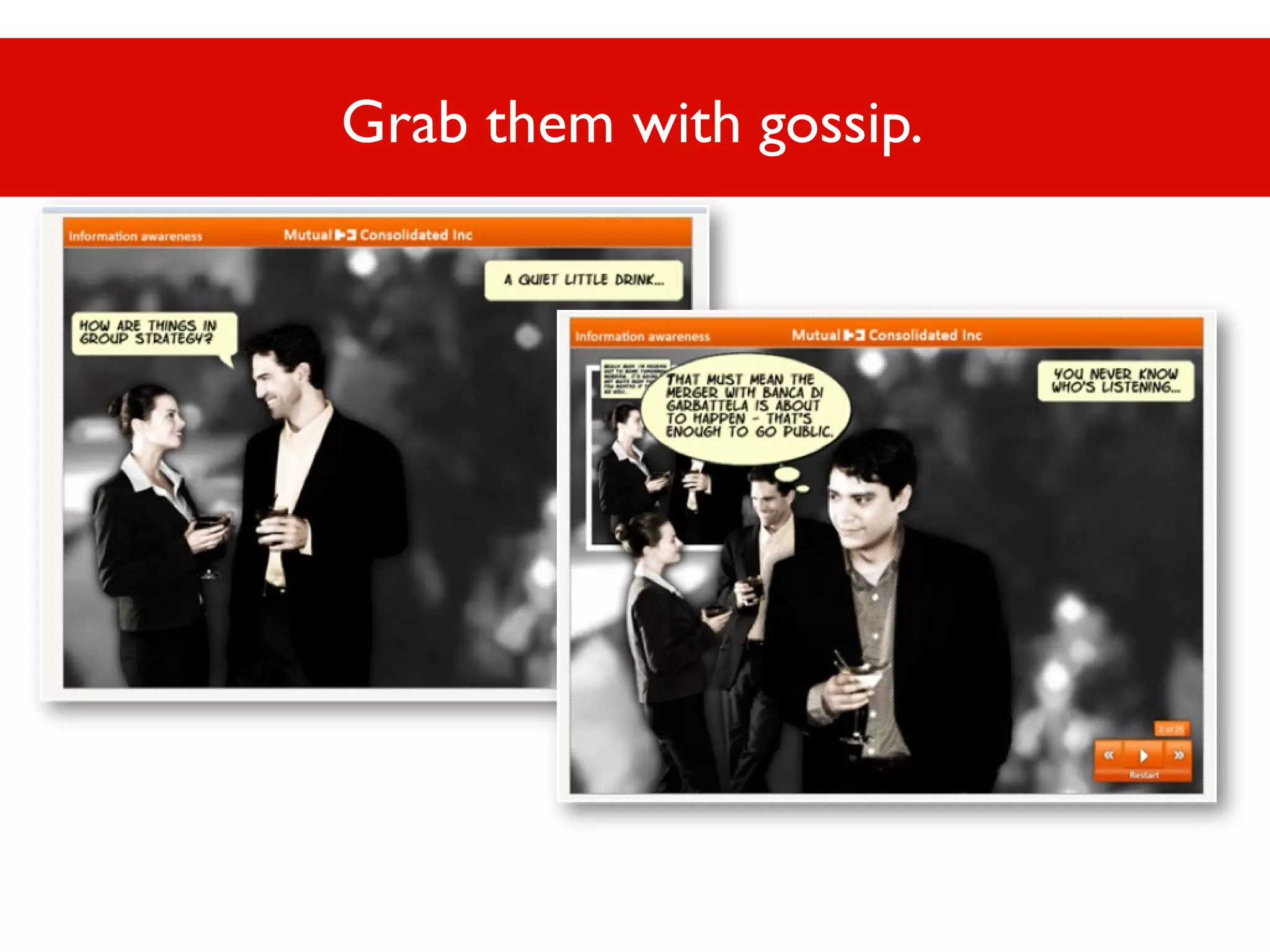 Grab them with gossip.

 