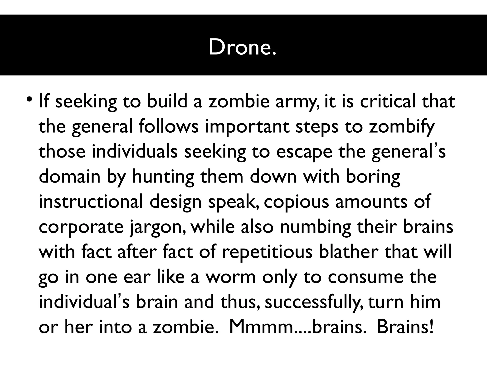 Drone.
• If seeking to build a zombie army, it is critical that
the general follows important steps to zombify
those individuals seeking to escape the general’s
domain by hunting them down with boring
instructional design speak, copious amounts of
corporate jargon, while also numbing their brains
with fact after fact of repetitious blather that will
go in one ear like a worm only to consume the
individual’s brain and thus, successfully, turn him
or her into a zombie. Mmmm....brains. Brains!

 