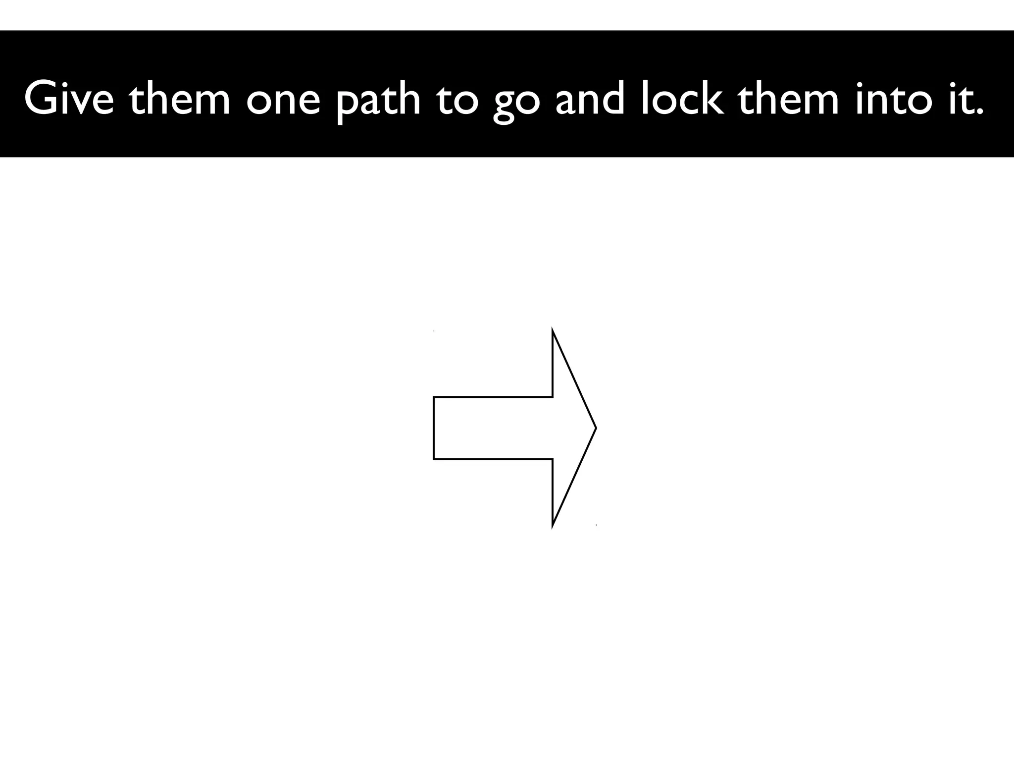 Give them one path to go and lock them into it.

 
