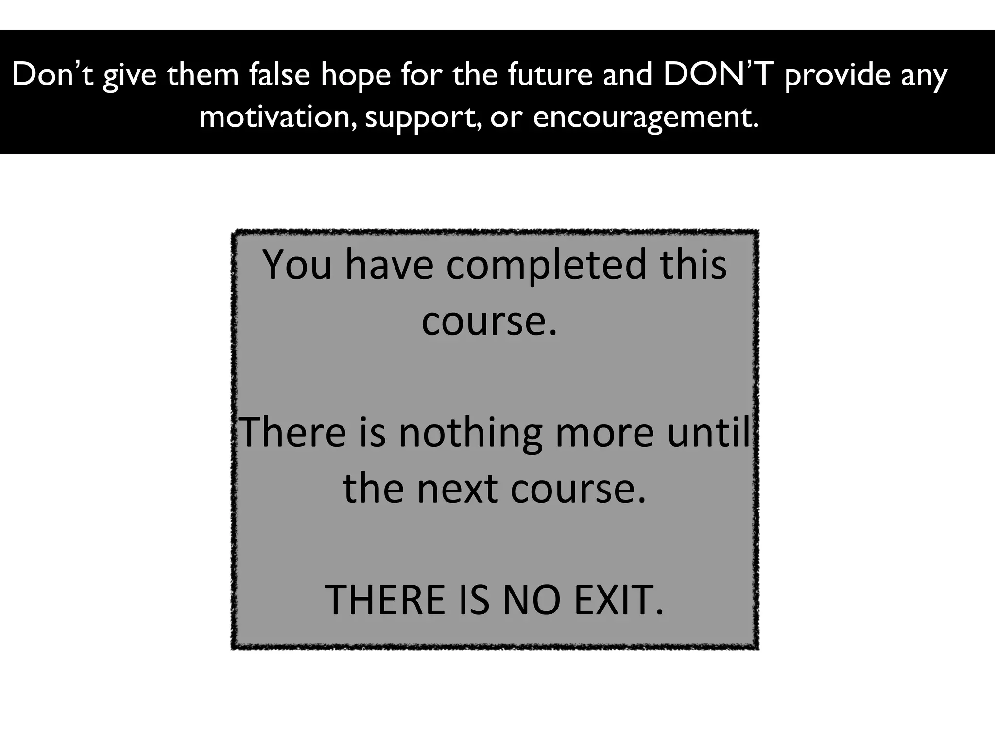 Don’t give them false hope for the future and DON’T provide any
motivation, support, or encouragement.

You have completed this
course.
There is nothing more until
the next course.
THERE IS NO EXIT.

 