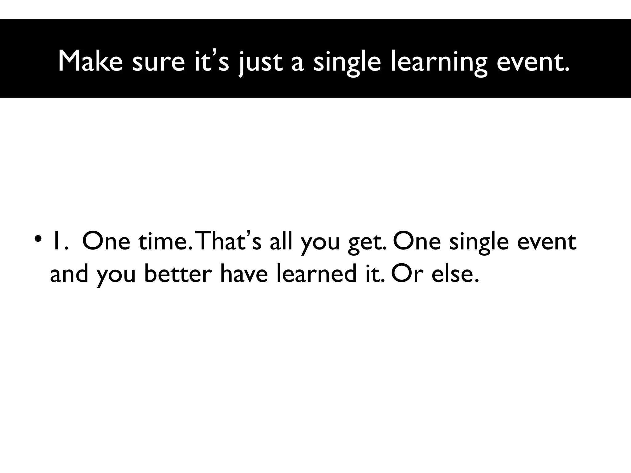 Make sure it’s just a single learning event.

• 1. One time. That’s all you get. One single event
and you better have learned it. Or else.

 