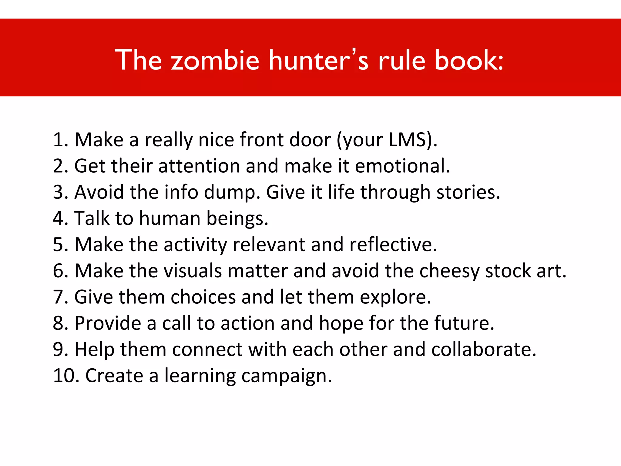 The zombie hunter’s rule book:
1. Make a really nice front door (your LMS).
2. Get their attention and make it emotional.
3. Avoid the info dump. Give it life through stories.
4. Talk to human beings.
5. Make Or, act like a zombie hunter...
the activity relevant and reflective.
6. Make the visuals matter and avoid the cheesy stock art.
7. Give them choices and let them explore.
8. Provide a call to action and hope for the future.
9. Help them connect with each other and collaborate.
10. Create a learning campaign.

 