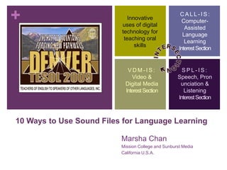 +                                                     CALL-IS:
                             Innovative
                                                       Computer-
                          uses of digital
                                                        Assisted
                          technology for
                                                       Language
                           teaching oral
                                                        Learning
                                skills
                                                     Interest Section


                            VDM-IS:                   SPL-IS:
                              Video &               Speech, Pron
                           Digital Media             unciation &
                           Interest Section            Listening
                                                    Interest Section



10 Ways to Use Sound Files for Language Learning

                          Marsha Chan
                          Mission College and Sunburst Media
                          California U.S.A.
 