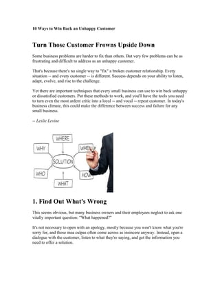 10 Ways to Win Back an Unhappy Customer 
Turn Those Customer Frowns Upside Down 
Some business problems are harder to fix than others. But very few problems can be as 
frustrating and difficult to address as an unhappy customer. 
That's because there's no single way to "fix" a broken customer relationship. Every 
situation -- and every customer -- is different. Success depends on your ability to listen, 
adapt, evolve, and rise to the challenge. 
Yet there are important techniques that every small business can use to win back unhappy 
or dissatisfied customers. Put these methods to work, and you'll have the tools you need 
to turn even the most ardent critic into a loyal -- and vocal -- repeat customer. In today's 
business climate, this could make the difference between success and failure for any 
small business. 
-- Leslie Levine 
1. Find Out What's Wrong 
This seems obvious, but many business owners and their employees neglect to ask one 
vitally important question: "What happened?" 
It's not necessary to open with an apology, mostly because you won't know what you're 
sorry for, and those mea culpas often come across as insincere anyway. Instead, open a 
dialogue with the customer, listen to what they're saying, and get the information you 
need to offer a solution. 
 