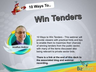 10 Ways to Win Tenders - This webinar will
provide viewers with practical hints and tips
to enable them to maximize their chances
of winning tenders from the public sector,
with many of the items discussed also
being relevant to private sector bids.
There is a link at the end of this deck to
the associated blog and webinar
recording.
 