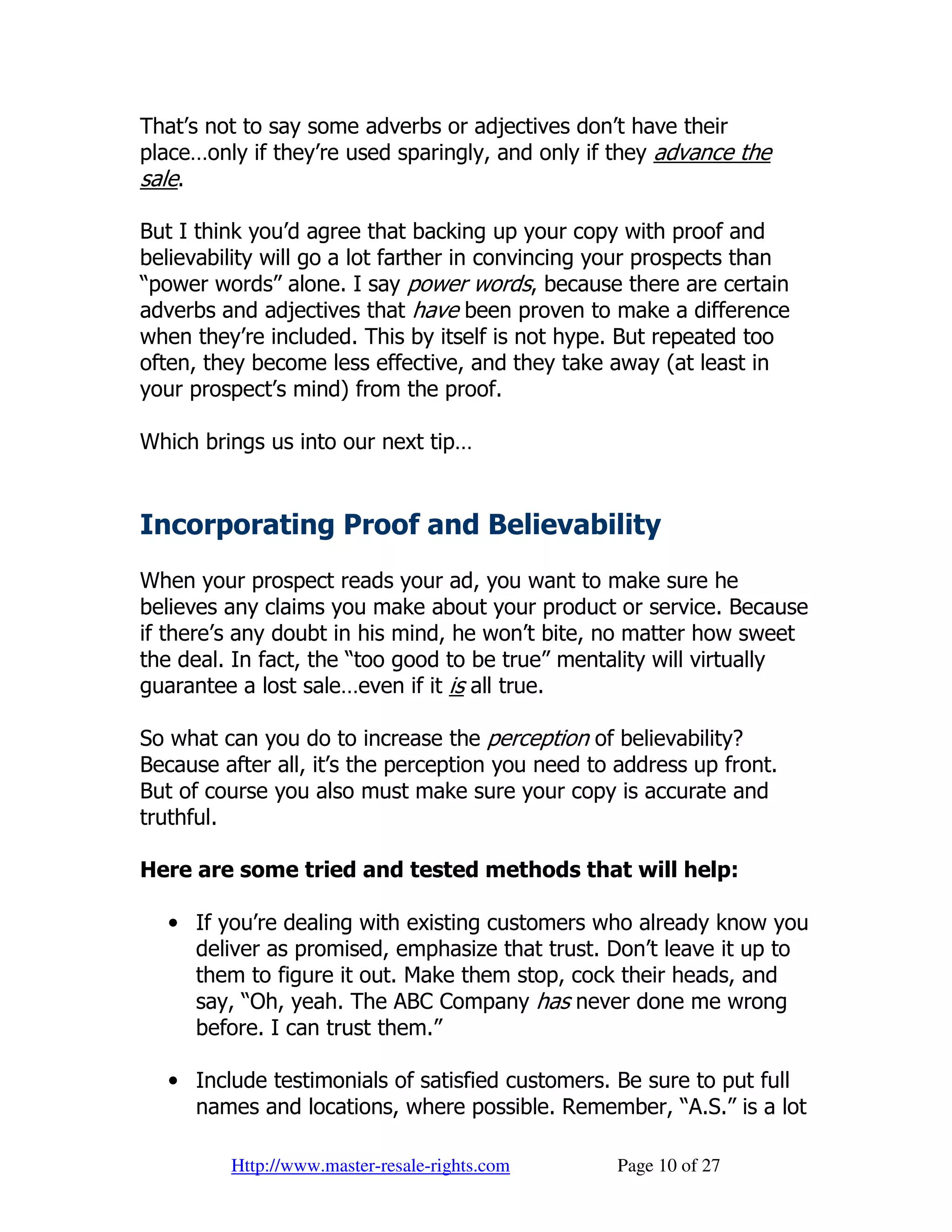 That’s not to say some adverbs or adjectives don’t have their
place…only if they’re used sparingly, and only if they advance the
sale.

But I think you’d agree that backing up your copy with proof and
believability will go a lot farther in convincing your prospects than
“power words” alone. I say power words, because there are certain
adverbs and adjectives that have been proven to make a difference
when they’re included. This by itself is not hype. But repeated too
often, they become less effective, and they take away (at least in
your prospect’s mind) from the proof.

Which brings us into our next tip…


Incorporating Proof and Believability
When your prospect reads your ad, you want to make sure he
believes any claims you make about your product or service. Because
if there’s any doubt in his mind, he won’t bite, no matter how sweet
the deal. In fact, the “too good to be true” mentality will virtually
guarantee a lost sale…even if it is all true.

So what can you do to increase the perception of believability?
Because after all, it’s the perception you need to address up front.
But of course you also must make sure your copy is accurate and
truthful.

Here are some tried and tested methods that will help:

  • If you’re dealing with existing customers who already know you
    deliver as promised, emphasize that trust. Don’t leave it up to
    them to figure it out. Make them stop, cock their heads, and
    say, “Oh, yeah. The ABC Company has never done me wrong
    before. I can trust them.”

  • Include testimonials of satisfied customers. Be sure to put full
    names and locations, where possible. Remember, “A.S.” is a lot

         Http://www.master-resale-rights.com      Page 10 of 27
 