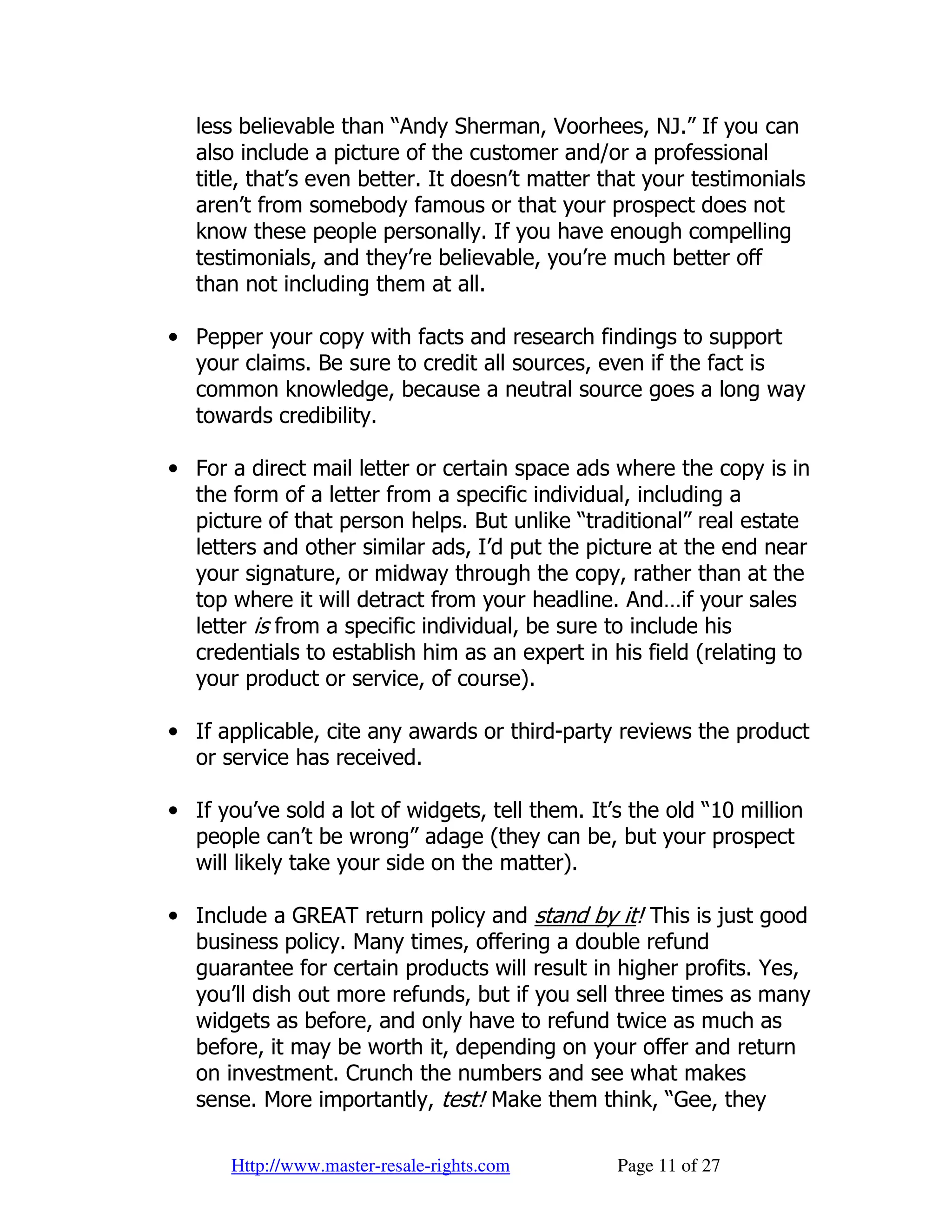 less believable than “Andy Sherman, Voorhees, NJ.” If you can
   also include a picture of the customer and/or a professional
   title, that’s even better. It doesn’t matter that your testimonials
   aren’t from somebody famous or that your prospect does not
   know these people personally. If you have enough compelling
   testimonials, and they’re believable, you’re much better off
   than not including them at all.

• Pepper your copy with facts and research findings to support
  your claims. Be sure to credit all sources, even if the fact is
  common knowledge, because a neutral source goes a long way
  towards credibility.

• For a direct mail letter or certain space ads where the copy is in
  the form of a letter from a specific individual, including a
  picture of that person helps. But unlike “traditional” real estate
  letters and other similar ads, I’d put the picture at the end near
  your signature, or midway through the copy, rather than at the
  top where it will detract from your headline. And…if your sales
  letter is from a specific individual, be sure to include his
  credentials to establish him as an expert in his field (relating to
  your product or service, of course).

• If applicable, cite any awards or third-party reviews the product
  or service has received.

• If you’ve sold a lot of widgets, tell them. It’s the old “10 million
  people can’t be wrong” adage (they can be, but your prospect
  will likely take your side on the matter).

• Include a GREAT return policy and stand by it! This is just good
  business policy. Many times, offering a double refund
  guarantee for certain products will result in higher profits. Yes,
  you’ll dish out more refunds, but if you sell three times as many
  widgets as before, and only have to refund twice as much as
  before, it may be worth it, depending on your offer and return
  on investment. Crunch the numbers and see what makes
  sense. More importantly, test! Make them think, “Gee, they

      Http://www.master-resale-rights.com        Page 11 of 27
 