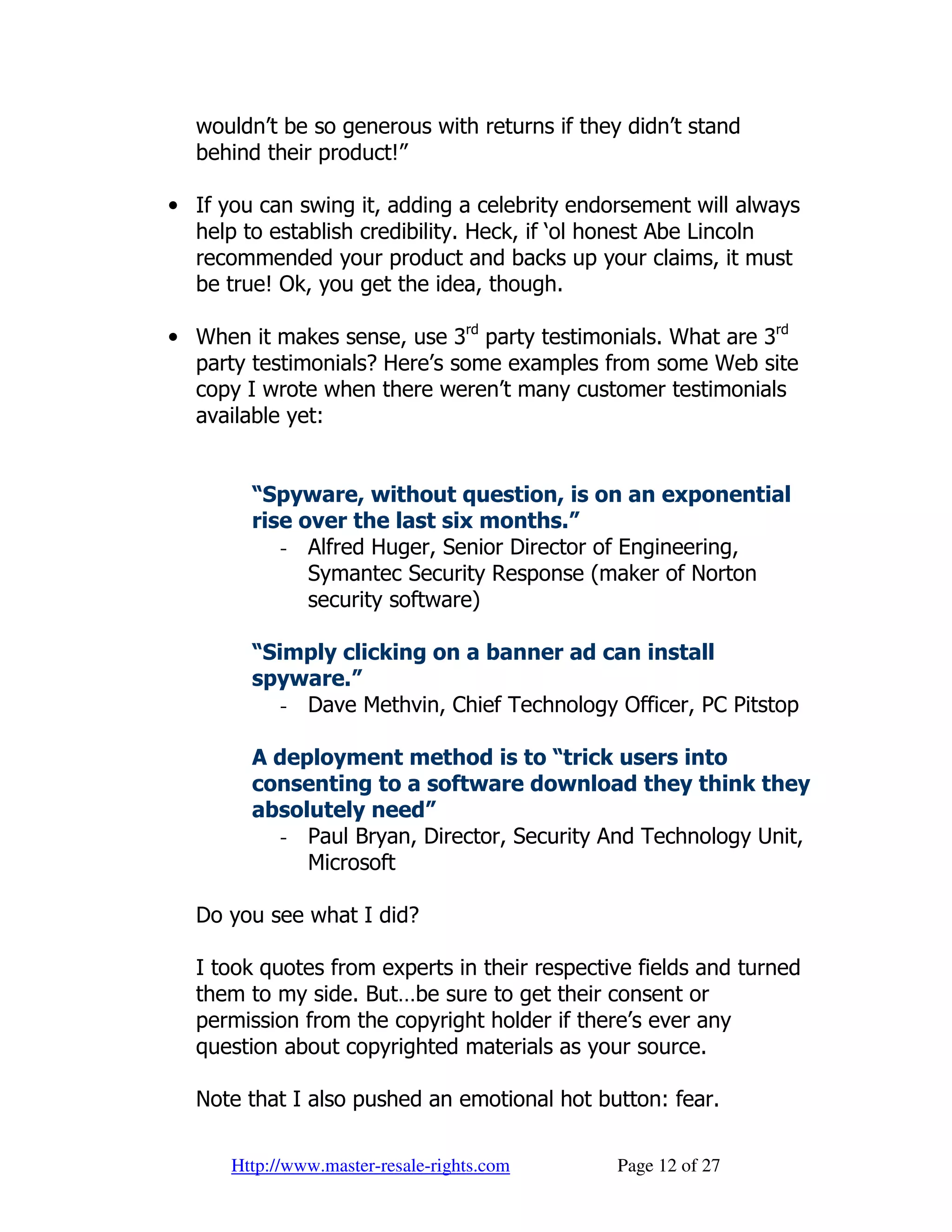 wouldn’t be so generous with returns if they didn’t stand
  behind their product!”

• If you can swing it, adding a celebrity endorsement will always
  help to establish credibility. Heck, if ‘ol honest Abe Lincoln
  recommended your product and backs up your claims, it must
  be true! Ok, you get the idea, though.

• When it makes sense, use 3rd party testimonials. What are 3rd
  party testimonials? Here’s some examples from some Web site
  copy I wrote when there weren’t many customer testimonials
  available yet:


        “Spyware, without question, is on an exponential
        rise over the last six months.”
           - Alfred Huger, Senior Director of Engineering,
              Symantec Security Response (maker of Norton
              security software)

        “Simply clicking on a banner ad can install
        spyware.”
           - Dave Methvin, Chief Technology Officer, PC Pitstop

        A deployment method is to “trick users into
        consenting to a software download they think they
        absolutely need”
          - Paul Bryan, Director, Security And Technology Unit,
             Microsoft

  Do you see what I did?

  I took quotes from experts in their respective fields and turned
  them to my side. But…be sure to get their consent or
  permission from the copyright holder if there’s ever any
  question about copyrighted materials as your source.

  Note that I also pushed an emotional hot button: fear.

      Http://www.master-resale-rights.com     Page 12 of 27
 