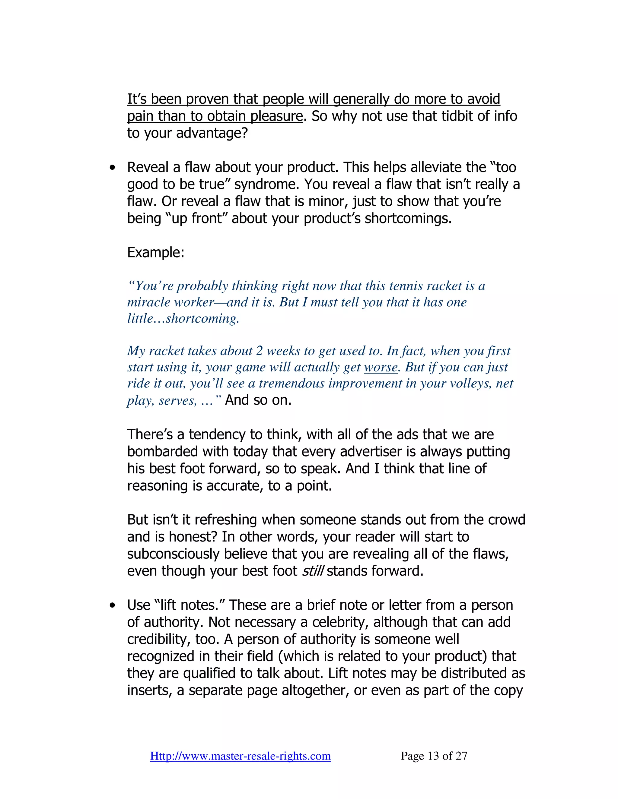 It’s been proven that people will generally do more to avoid
  pain than to obtain pleasure. So why not use that tidbit of info
  to your advantage?

• Reveal a flaw about your product. This helps alleviate the “too
  good to be true” syndrome. You reveal a flaw that isn’t really a
  flaw. Or reveal a flaw that is minor, just to show that you’re
  being “up front” about your product’s shortcomings.

  Example:

  “You’re probably thinking right now that this tennis racket is a
  miracle worker—and it is. But I must tell you that it has one
  little…shortcoming.

  My racket takes about 2 weeks to get used to. In fact, when you first
  start using it, your game will actually get worse. But if you can just
  ride it out, you’ll see a tremendous improvement in your volleys, net
  play, serves, …” And so on.

  There’s a tendency to think, with all of the ads that we are
  bombarded with today that every advertiser is always putting
  his best foot forward, so to speak. And I think that line of
  reasoning is accurate, to a point.

  But isn’t it refreshing when someone stands out from the crowd
  and is honest? In other words, your reader will start to
  subconsciously believe that you are revealing all of the flaws,
  even though your best foot still stands forward.

• Use “lift notes.” These are a brief note or letter from a person
  of authority. Not necessary a celebrity, although that can add
  credibility, too. A person of authority is someone well
  recognized in their field (which is related to your product) that
  they are qualified to talk about. Lift notes may be distributed as
  inserts, a separate page altogether, or even as part of the copy



      Http://www.master-resale-rights.com          Page 13 of 27
 