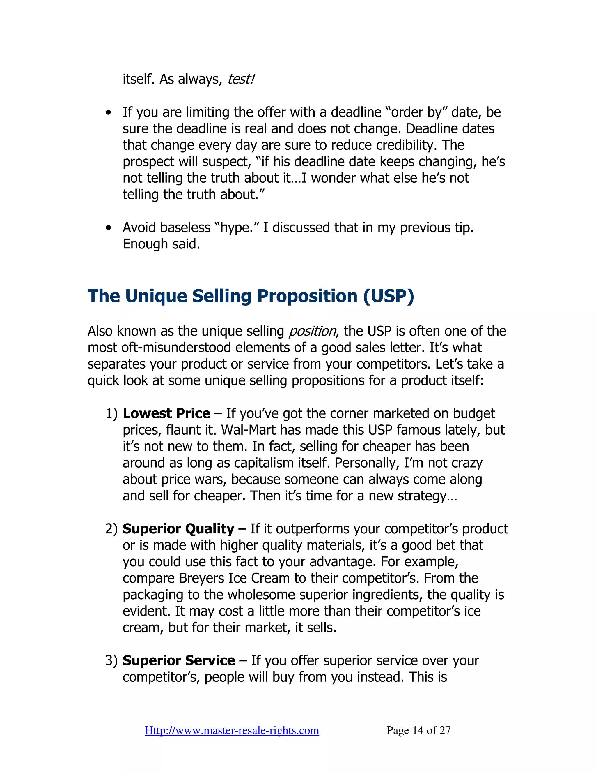 itself. As always, test!

  • If you are limiting the offer with a deadline “order by” date, be
    sure the deadline is real and does not change. Deadline dates
    that change every day are sure to reduce credibility. The
    prospect will suspect, “if his deadline date keeps changing, he’s
    not telling the truth about it…I wonder what else he’s not
    telling the truth about.”

  • Avoid baseless “hype.” I discussed that in my previous tip.
    Enough said.


The Unique Selling Proposition (USP)
Also known as the unique selling position, the USP is often one of the
most oft-misunderstood elements of a good sales letter. It’s what
separates your product or service from your competitors. Let’s take a
quick look at some unique selling propositions for a product itself:

  1) Lowest Price – If you’ve got the corner marketed on budget
     prices, flaunt it. Wal-Mart has made this USP famous lately, but
     it’s not new to them. In fact, selling for cheaper has been
     around as long as capitalism itself. Personally, I’m not crazy
     about price wars, because someone can always come along
     and sell for cheaper. Then it’s time for a new strategy…

  2) Superior Quality – If it outperforms your competitor’s product
     or is made with higher quality materials, it’s a good bet that
     you could use this fact to your advantage. For example,
     compare Breyers Ice Cream to their competitor’s. From the
     packaging to the wholesome superior ingredients, the quality is
     evident. It may cost a little more than their competitor’s ice
     cream, but for their market, it sells.

  3) Superior Service – If you offer superior service over your
     competitor’s, people will buy from you instead. This is


         Http://www.master-resale-rights.com     Page 14 of 27
 