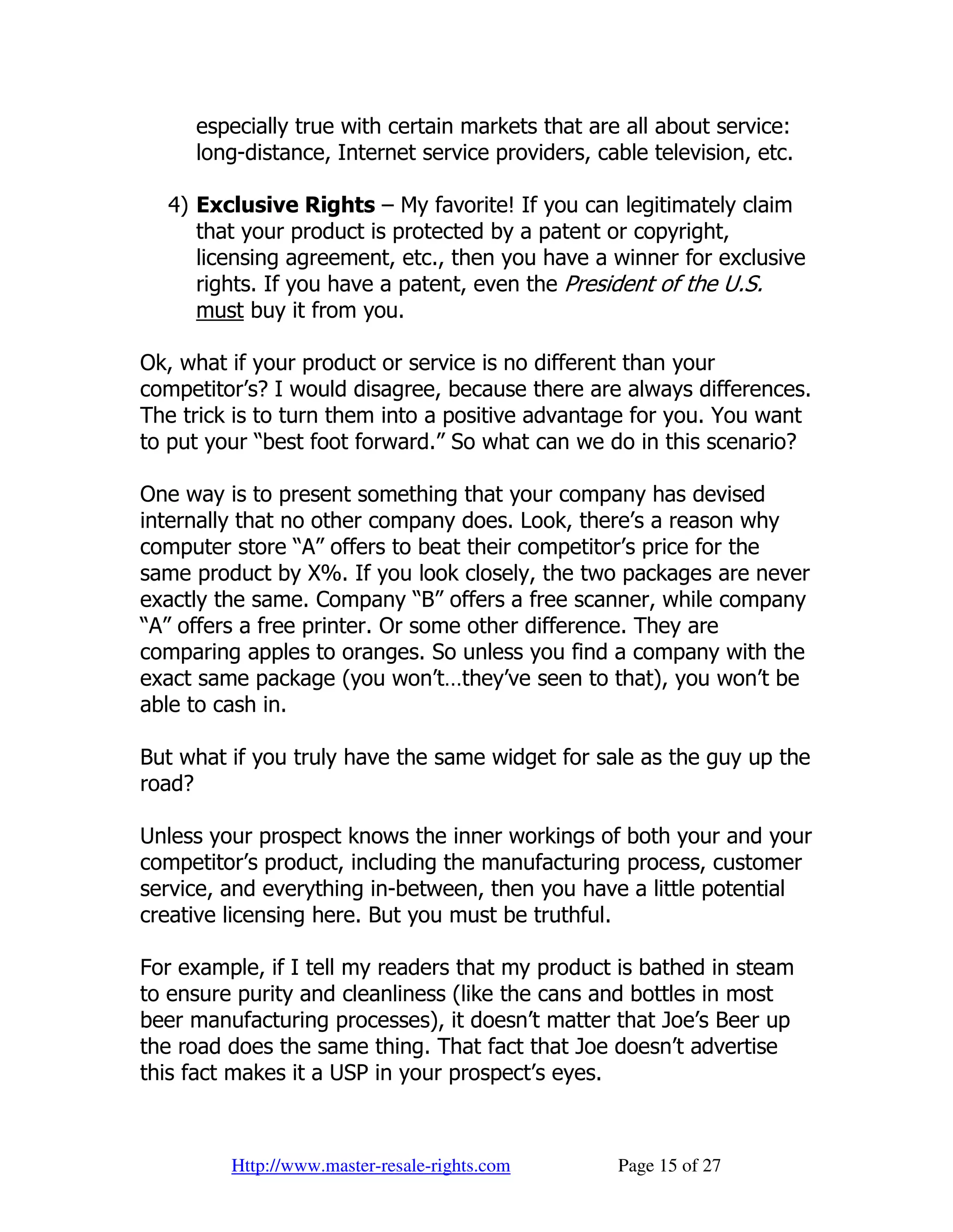 especially true with certain markets that are all about service:
     long-distance, Internet service providers, cable television, etc.

  4) Exclusive Rights – My favorite! If you can legitimately claim
     that your product is protected by a patent or copyright,
     licensing agreement, etc., then you have a winner for exclusive
     rights. If you have a patent, even the President of the U.S.
     must buy it from you.

Ok, what if your product or service is no different than your
competitor’s? I would disagree, because there are always differences.
The trick is to turn them into a positive advantage for you. You want
to put your “best foot forward.” So what can we do in this scenario?

One way is to present something that your company has devised
internally that no other company does. Look, there’s a reason why
computer store “A” offers to beat their competitor’s price for the
same product by X%. If you look closely, the two packages are never
exactly the same. Company “B” offers a free scanner, while company
“A” offers a free printer. Or some other difference. They are
comparing apples to oranges. So unless you find a company with the
exact same package (you won’t…they’ve seen to that), you won’t be
able to cash in.

But what if you truly have the same widget for sale as the guy up the
road?

Unless your prospect knows the inner workings of both your and your
competitor’s product, including the manufacturing process, customer
service, and everything in-between, then you have a little potential
creative licensing here. But you must be truthful.

For example, if I tell my readers that my product is bathed in steam
to ensure purity and cleanliness (like the cans and bottles in most
beer manufacturing processes), it doesn’t matter that Joe’s Beer up
the road does the same thing. That fact that Joe doesn’t advertise
this fact makes it a USP in your prospect’s eyes.



         Http://www.master-resale-rights.com      Page 15 of 27
 