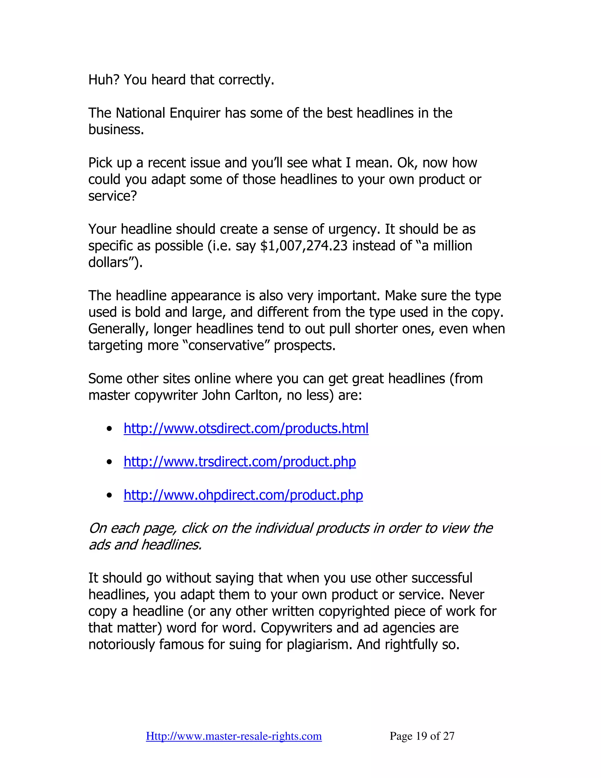 Huh? You heard that correctly.

The National Enquirer has some of the best headlines in the
business.

Pick up a recent issue and you’ll see what I mean. Ok, now how
could you adapt some of those headlines to your own product or
service?

Your headline should create a sense of urgency. It should be as
specific as possible (i.e. say $1,007,274.23 instead of “a million
dollars”).

The headline appearance is also very important. Make sure the type
used is bold and large, and different from the type used in the copy.
Generally, longer headlines tend to out pull shorter ones, even when
targeting more “conservative” prospects.

Some other sites online where you can get great headlines (from
master copywriter John Carlton, no less) are:

   • http://www.otsdirect.com/products.html

   • http://www.trsdirect.com/product.php

   • http://www.ohpdirect.com/product.php

On each page, click on the individual products in order to view the
ads and headlines.

It should go without saying that when you use other successful
headlines, you adapt them to your own product or service. Never
copy a headline (or any other written copyrighted piece of work for
that matter) word for word. Copywriters and ad agencies are
notoriously famous for suing for plagiarism. And rightfully so.




         Http://www.master-resale-rights.com       Page 19 of 27
 