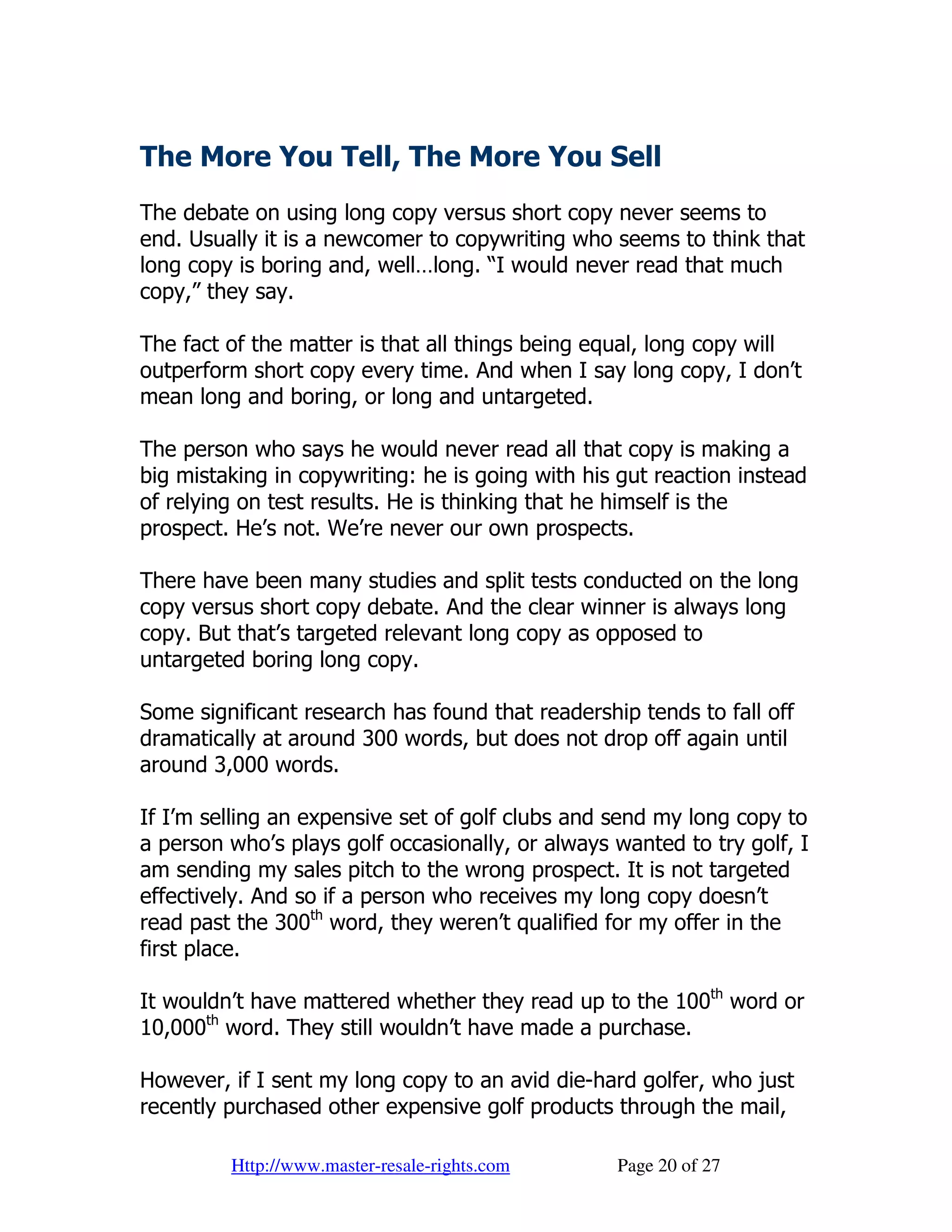 The More You Tell, The More You Sell
The debate on using long copy versus short copy never seems to
end. Usually it is a newcomer to copywriting who seems to think that
long copy is boring and, well…long. “I would never read that much
copy,” they say.

The fact of the matter is that all things being equal, long copy will
outperform short copy every time. And when I say long copy, I don’t
mean long and boring, or long and untargeted.

The person who says he would never read all that copy is making a
big mistaking in copywriting: he is going with his gut reaction instead
of relying on test results. He is thinking that he himself is the
prospect. He’s not. We’re never our own prospects.

There have been many studies and split tests conducted on the long
copy versus short copy debate. And the clear winner is always long
copy. But that’s targeted relevant long copy as opposed to
untargeted boring long copy.

Some significant research has found that readership tends to fall off
dramatically at around 300 words, but does not drop off again until
around 3,000 words.

If I’m selling an expensive set of golf clubs and send my long copy to
a person who’s plays golf occasionally, or always wanted to try golf, I
am sending my sales pitch to the wrong prospect. It is not targeted
effectively. And so if a person who receives my long copy doesn’t
read past the 300th word, they weren’t qualified for my offer in the
first place.

It wouldn’t have mattered whether they read up to the 100th word or
10,000th word. They still wouldn’t have made a purchase.

However, if I sent my long copy to an avid die-hard golfer, who just
recently purchased other expensive golf products through the mail,

         Http://www.master-resale-rights.com      Page 20 of 27
 