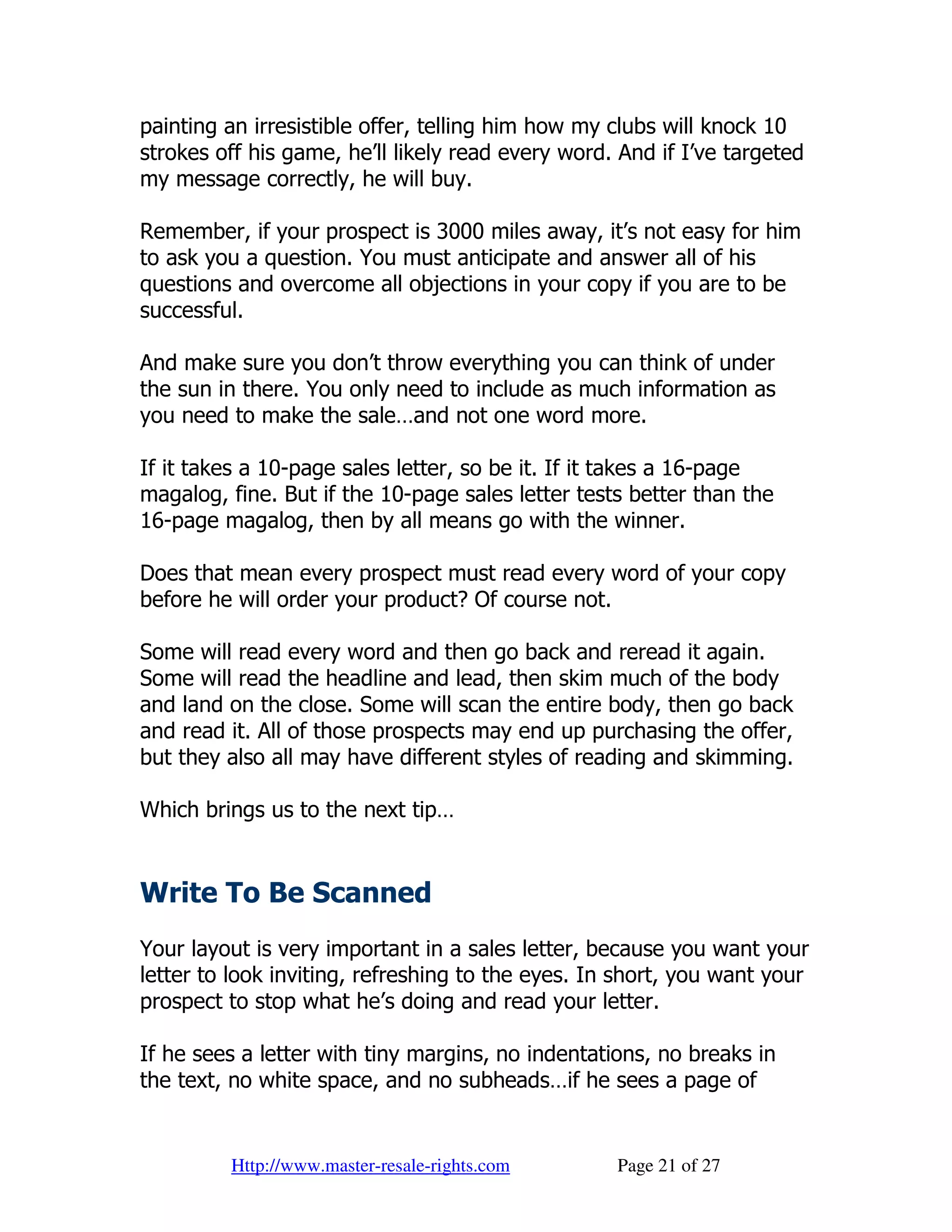 painting an irresistible offer, telling him how my clubs will knock 10
strokes off his game, he’ll likely read every word. And if I’ve targeted
my message correctly, he will buy.

Remember, if your prospect is 3000 miles away, it’s not easy for him
to ask you a question. You must anticipate and answer all of his
questions and overcome all objections in your copy if you are to be
successful.

And make sure you don’t throw everything you can think of under
the sun in there. You only need to include as much information as
you need to make the sale…and not one word more.

If it takes a 10-page sales letter, so be it. If it takes a 16-page
magalog, fine. But if the 10-page sales letter tests better than the
16-page magalog, then by all means go with the winner.

Does that mean every prospect must read every word of your copy
before he will order your product? Of course not.

Some will read every word and then go back and reread it again.
Some will read the headline and lead, then skim much of the body
and land on the close. Some will scan the entire body, then go back
and read it. All of those prospects may end up purchasing the offer,
but they also all may have different styles of reading and skimming.

Which brings us to the next tip…


Write To Be Scanned
Your layout is very important in a sales letter, because you want your
letter to look inviting, refreshing to the eyes. In short, you want your
prospect to stop what he’s doing and read your letter.

If he sees a letter with tiny margins, no indentations, no breaks in
the text, no white space, and no subheads…if he sees a page of


         Http://www.master-resale-rights.com       Page 21 of 27
 
