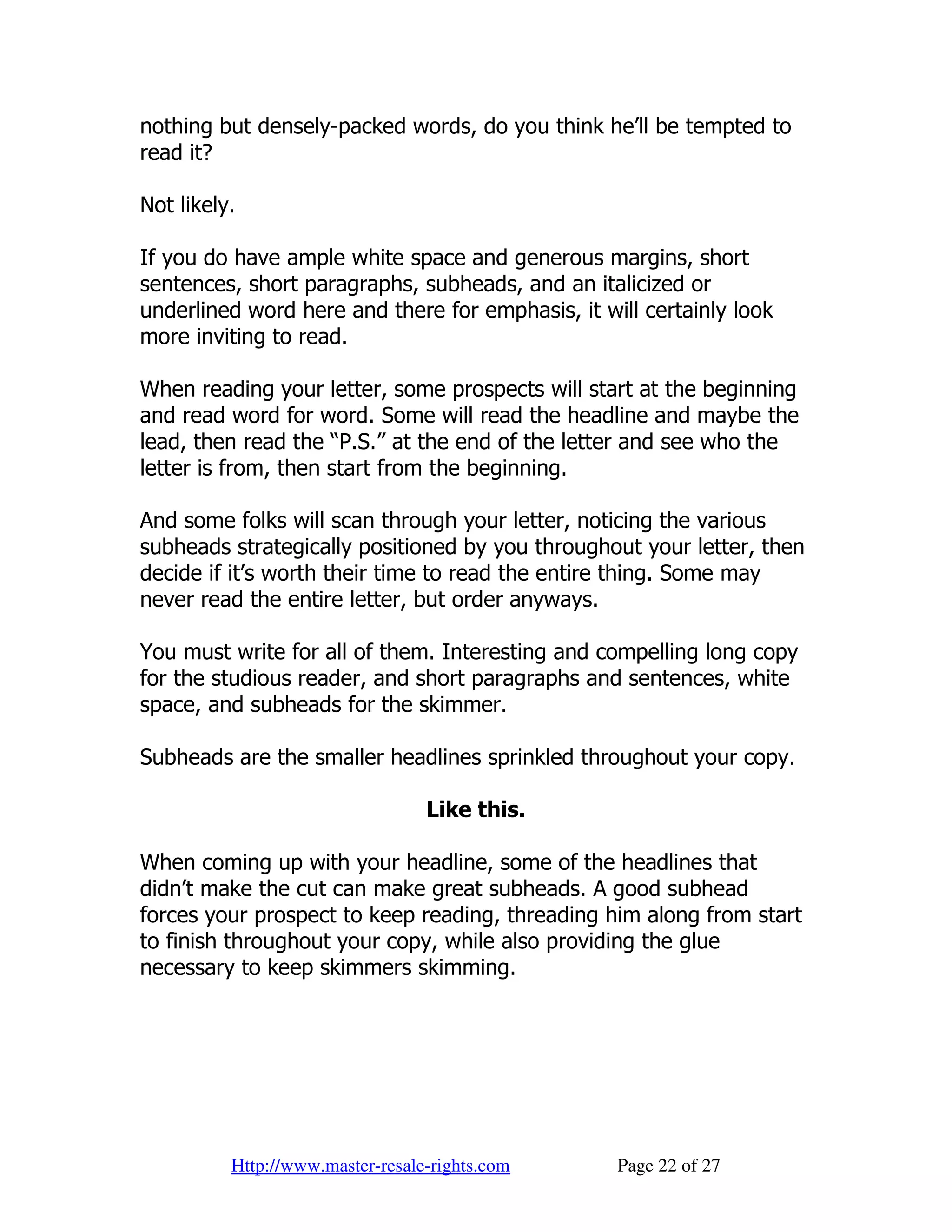 nothing but densely-packed words, do you think he’ll be tempted to
read it?

Not likely.

If you do have ample white space and generous margins, short
sentences, short paragraphs, subheads, and an italicized or
underlined word here and there for emphasis, it will certainly look
more inviting to read.

When reading your letter, some prospects will start at the beginning
and read word for word. Some will read the headline and maybe the
lead, then read the “P.S.” at the end of the letter and see who the
letter is from, then start from the beginning.

And some folks will scan through your letter, noticing the various
subheads strategically positioned by you throughout your letter, then
decide if it’s worth their time to read the entire thing. Some may
never read the entire letter, but order anyways.

You must write for all of them. Interesting and compelling long copy
for the studious reader, and short paragraphs and sentences, white
space, and subheads for the skimmer.

Subheads are the smaller headlines sprinkled throughout your copy.

                                  Like this.

When coming up with your headline, some of the headlines that
didn’t make the cut can make great subheads. A good subhead
forces your prospect to keep reading, threading him along from start
to finish throughout your copy, while also providing the glue
necessary to keep skimmers skimming.




          Http://www.master-resale-rights.com     Page 22 of 27
 