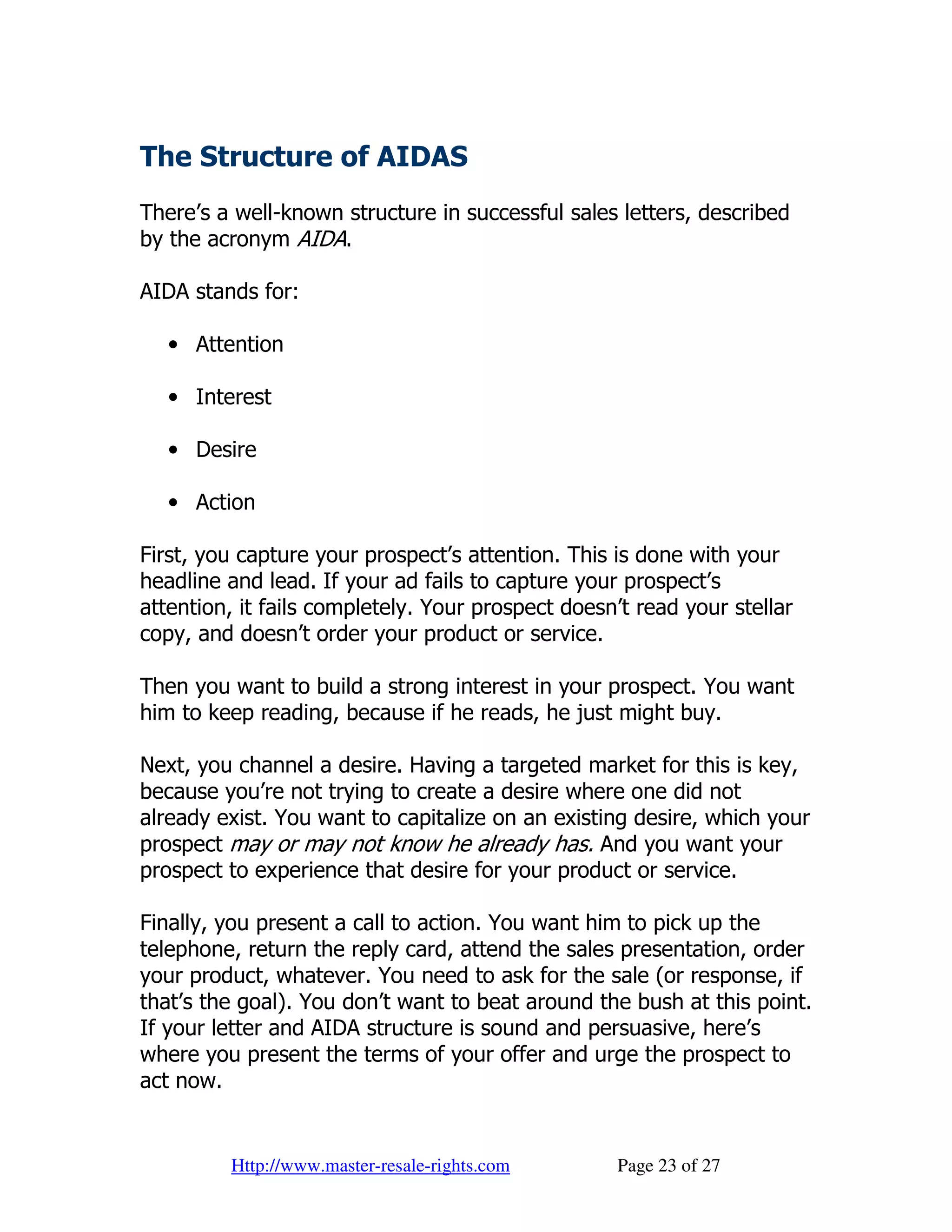 The Structure of AIDAS
There’s a well-known structure in successful sales letters, described
by the acronym AIDA.

AIDA stands for:

   • Attention

   • Interest

   • Desire

   • Action

First, you capture your prospect’s attention. This is done with your
headline and lead. If your ad fails to capture your prospect’s
attention, it fails completely. Your prospect doesn’t read your stellar
copy, and doesn’t order your product or service.

Then you want to build a strong interest in your prospect. You want
him to keep reading, because if he reads, he just might buy.

Next, you channel a desire. Having a targeted market for this is key,
because you’re not trying to create a desire where one did not
already exist. You want to capitalize on an existing desire, which your
prospect may or may not know he already has. And you want your
prospect to experience that desire for your product or service.

Finally, you present a call to action. You want him to pick up the
telephone, return the reply card, attend the sales presentation, order
your product, whatever. You need to ask for the sale (or response, if
that’s the goal). You don’t want to beat around the bush at this point.
If your letter and AIDA structure is sound and persuasive, here’s
where you present the terms of your offer and urge the prospect to
act now.


         Http://www.master-resale-rights.com       Page 23 of 27
 