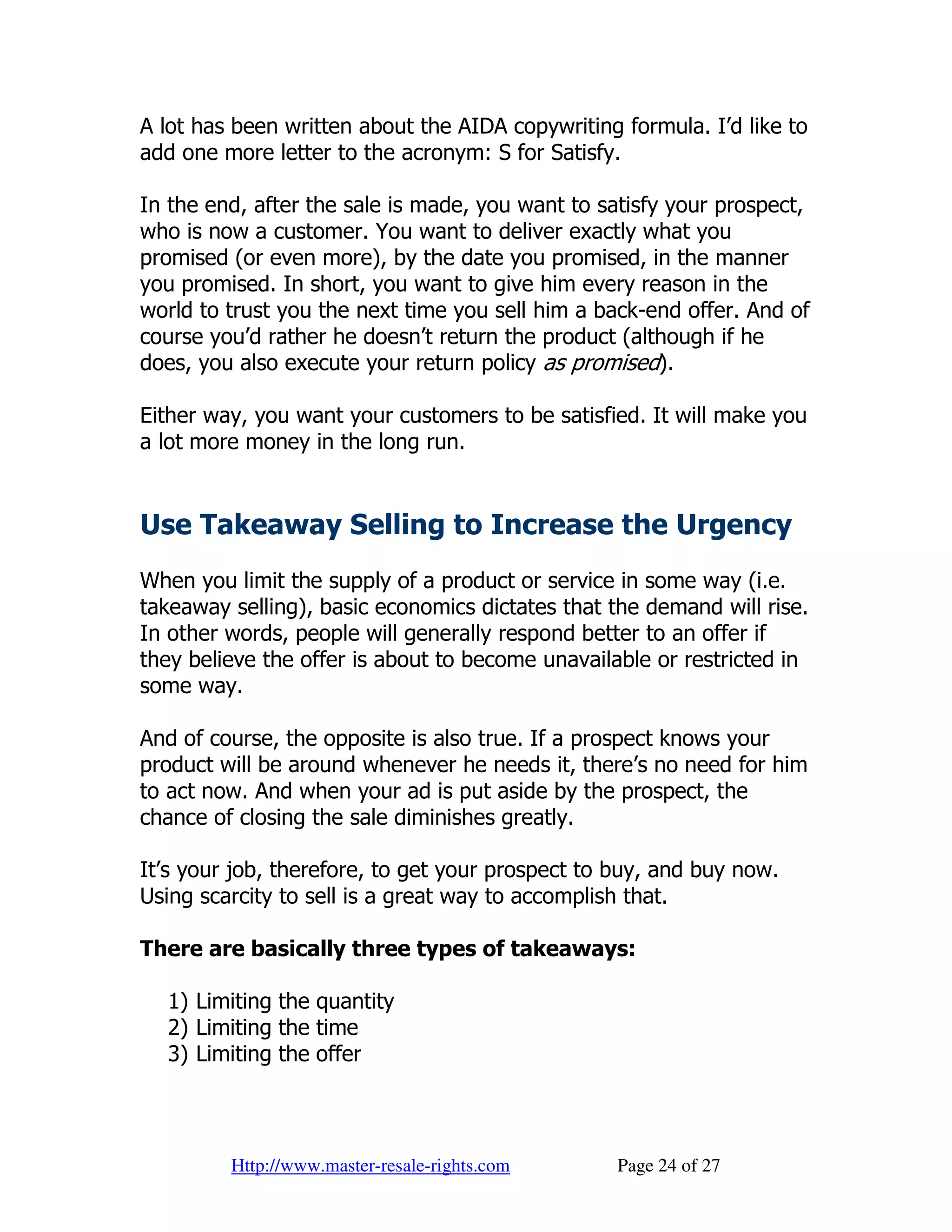 A lot has been written about the AIDA copywriting formula. I’d like to
add one more letter to the acronym: S for Satisfy.

In the end, after the sale is made, you want to satisfy your prospect,
who is now a customer. You want to deliver exactly what you
promised (or even more), by the date you promised, in the manner
you promised. In short, you want to give him every reason in the
world to trust you the next time you sell him a back-end offer. And of
course you’d rather he doesn’t return the product (although if he
does, you also execute your return policy as promised).

Either way, you want your customers to be satisfied. It will make you
a lot more money in the long run.


Use Takeaway Selling to Increase the Urgency
When you limit the supply of a product or service in some way (i.e.
takeaway selling), basic economics dictates that the demand will rise.
In other words, people will generally respond better to an offer if
they believe the offer is about to become unavailable or restricted in
some way.

And of course, the opposite is also true. If a prospect knows your
product will be around whenever he needs it, there’s no need for him
to act now. And when your ad is put aside by the prospect, the
chance of closing the sale diminishes greatly.

It’s your job, therefore, to get your prospect to buy, and buy now.
Using scarcity to sell is a great way to accomplish that.

There are basically three types of takeaways:

  1) Limiting the quantity
  2) Limiting the time
  3) Limiting the offer




         Http://www.master-resale-rights.com      Page 24 of 27
 