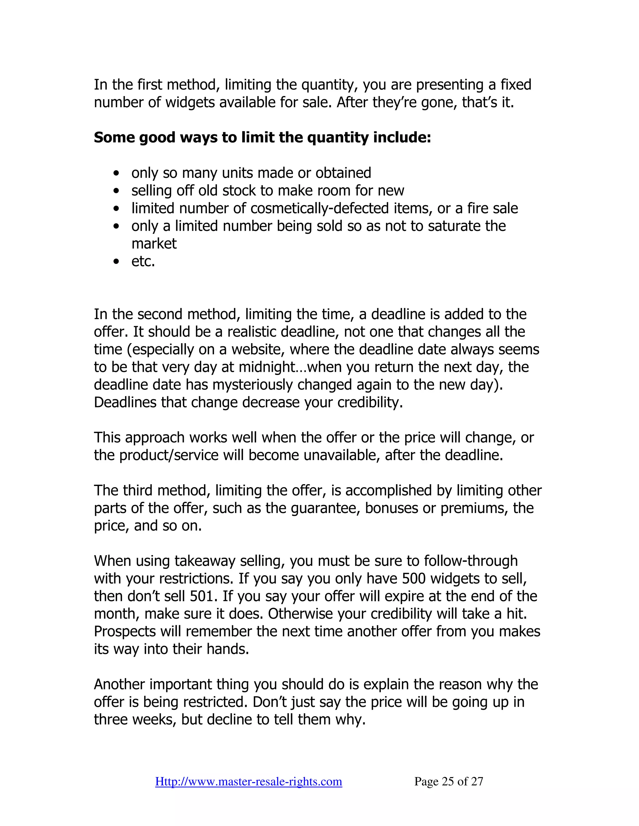In the first method, limiting the quantity, you are presenting a fixed
number of widgets available for sale. After they’re gone, that’s it.

Some good ways to limit the quantity include:

   • only so many units made or obtained
   • selling off old stock to make room for new
   • limited number of cosmetically-defected items, or a fire sale
   • only a limited number being sold so as not to saturate the
     market
   • etc.


In the second method, limiting the time, a deadline is added to the
offer. It should be a realistic deadline, not one that changes all the
time (especially on a website, where the deadline date always seems
to be that very day at midnight…when you return the next day, the
deadline date has mysteriously changed again to the new day).
Deadlines that change decrease your credibility.

This approach works well when the offer or the price will change, or
the product/service will become unavailable, after the deadline.

The third method, limiting the offer, is accomplished by limiting other
parts of the offer, such as the guarantee, bonuses or premiums, the
price, and so on.

When using takeaway selling, you must be sure to follow-through
with your restrictions. If you say you only have 500 widgets to sell,
then don’t sell 501. If you say your offer will expire at the end of the
month, make sure it does. Otherwise your credibility will take a hit.
Prospects will remember the next time another offer from you makes
its way into their hands.

Another important thing you should do is explain the reason why the
offer is being restricted. Don’t just say the price will be going up in
three weeks, but decline to tell them why.



         Http://www.master-resale-rights.com       Page 25 of 27
 