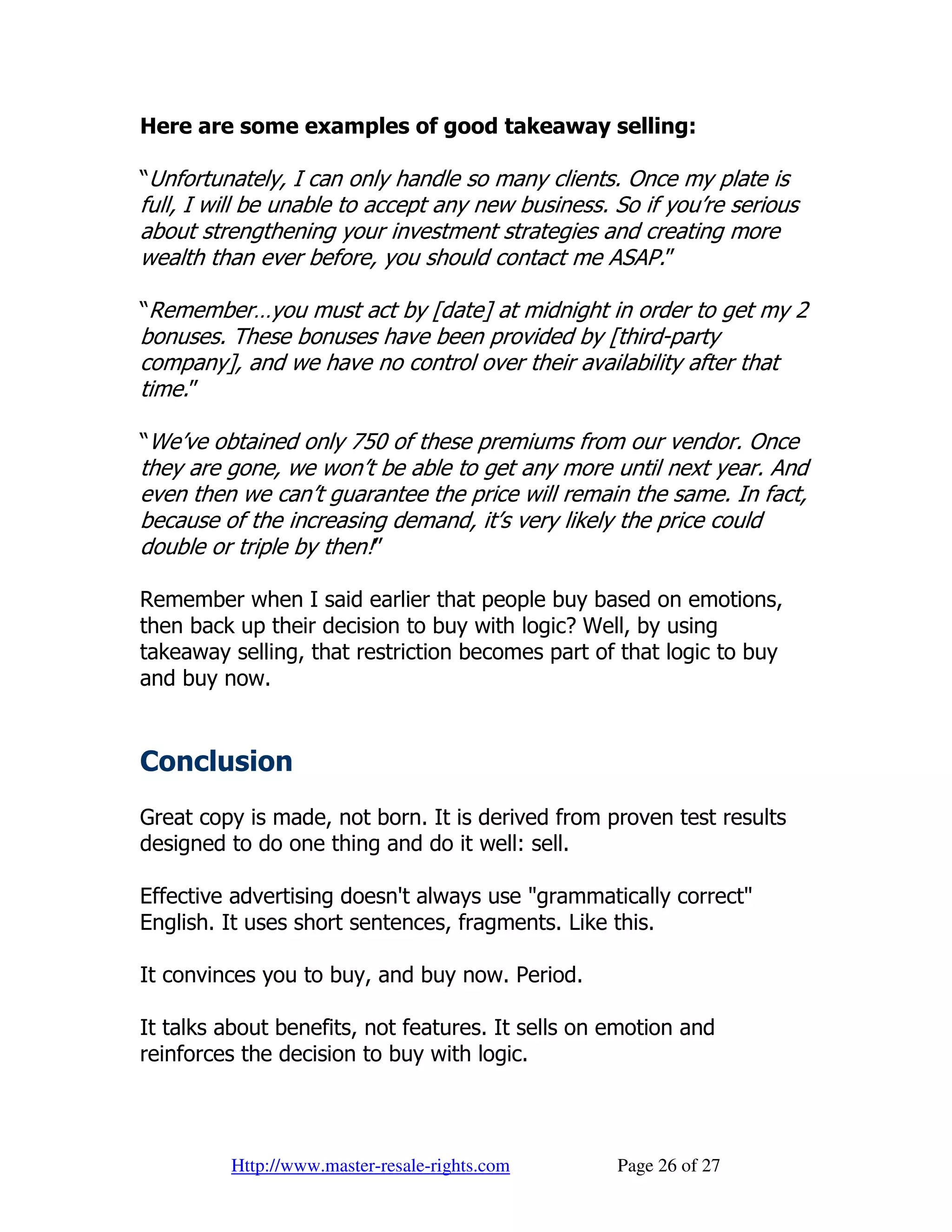Here are some examples of good takeaway selling:

“Unfortunately, I can only handle so many clients. Once my plate is
full, I will be unable to accept any new business. So if you’re serious
about strengthening your investment strategies and creating more
wealth than ever before, you should contact me ASAP.”

“Remember…you must act by [date] at midnight in order to get my 2
bonuses. These bonuses have been provided by [third-party
company], and we have no control over their availability after that
time.”

“We’ve obtained only 750 of these premiums from our vendor. Once
they are gone, we won’t be able to get any more until next year. And
even then we can’t guarantee the price will remain the same. In fact,
because of the increasing demand, it’s very likely the price could
double or triple by then!”

Remember when I said earlier that people buy based on emotions,
then back up their decision to buy with logic? Well, by using
takeaway selling, that restriction becomes part of that logic to buy
and buy now.


Conclusion
Great copy is made, not born. It is derived from proven test results
designed to do one thing and do it well: sell.

Effective advertising doesn't always use "grammatically correct"
English. It uses short sentences, fragments. Like this.

It convinces you to buy, and buy now. Period.

It talks about benefits, not features. It sells on emotion and
reinforces the decision to buy with logic.




         Http://www.master-resale-rights.com       Page 26 of 27
 
