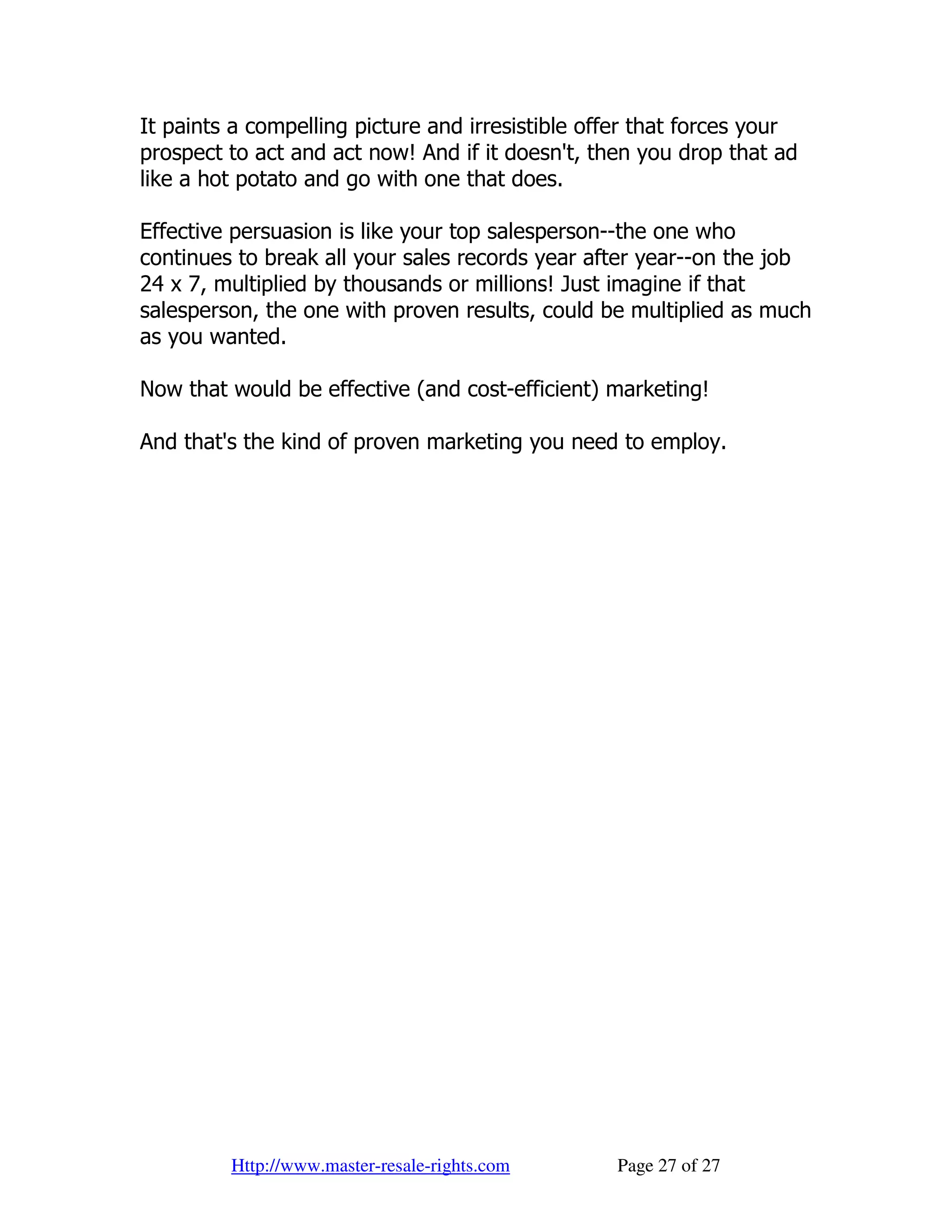 It paints a compelling picture and irresistible offer that forces your
prospect to act and act now! And if it doesn't, then you drop that ad
like a hot potato and go with one that does.

Effective persuasion is like your top salesperson--the one who
continues to break all your sales records year after year--on the job
24 x 7, multiplied by thousands or millions! Just imagine if that
salesperson, the one with proven results, could be multiplied as much
as you wanted.

Now that would be effective (and cost-efficient) marketing!

And that's the kind of proven marketing you need to employ.




         Http://www.master-resale-rights.com      Page 27 of 27
 