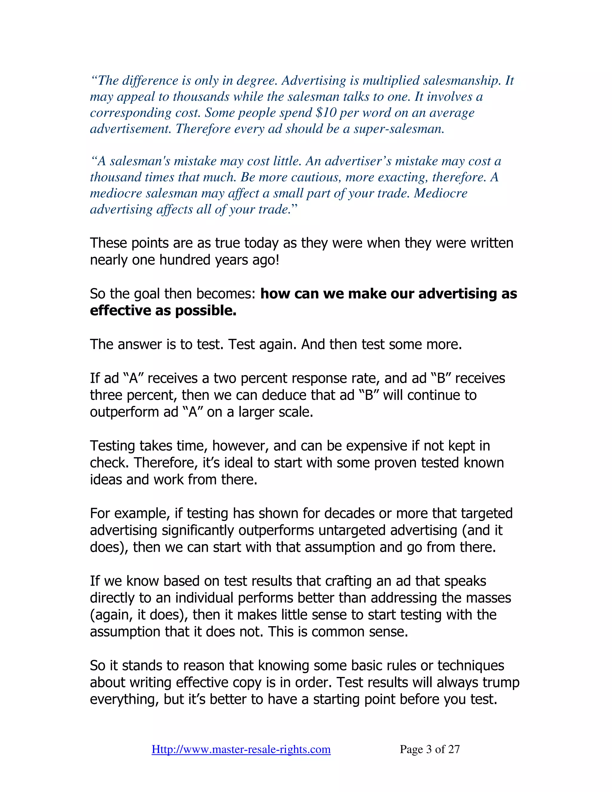 “The difference is only in degree. Advertising is multiplied salesmanship. It
may appeal to thousands while the salesman talks to one. It involves a
corresponding cost. Some people spend $10 per word on an average
advertisement. Therefore every ad should be a super-salesman.

“A salesman's mistake may cost little. An advertiser’s mistake may cost a
thousand times that much. Be more cautious, more exacting, therefore. A
mediocre salesman may affect a small part of your trade. Mediocre
advertising affects all of your trade.”

These points are as true today as they were when they were written
nearly one hundred years ago!

So the goal then becomes: how can we make our advertising as
effective as possible.

The answer is to test. Test again. And then test some more.

If ad “A” receives a two percent response rate, and ad “B” receives
three percent, then we can deduce that ad “B” will continue to
outperform ad “A” on a larger scale.

Testing takes time, however, and can be expensive if not kept in
check. Therefore, it’s ideal to start with some proven tested known
ideas and work from there.

For example, if testing has shown for decades or more that targeted
advertising significantly outperforms untargeted advertising (and it
does), then we can start with that assumption and go from there.

If we know based on test results that crafting an ad that speaks
directly to an individual performs better than addressing the masses
(again, it does), then it makes little sense to start testing with the
assumption that it does not. This is common sense.

So it stands to reason that knowing some basic rules or techniques
about writing effective copy is in order. Test results will always trump
everything, but it’s better to have a starting point before you test.


           Http://www.master-resale-rights.com          Page 3 of 27
 