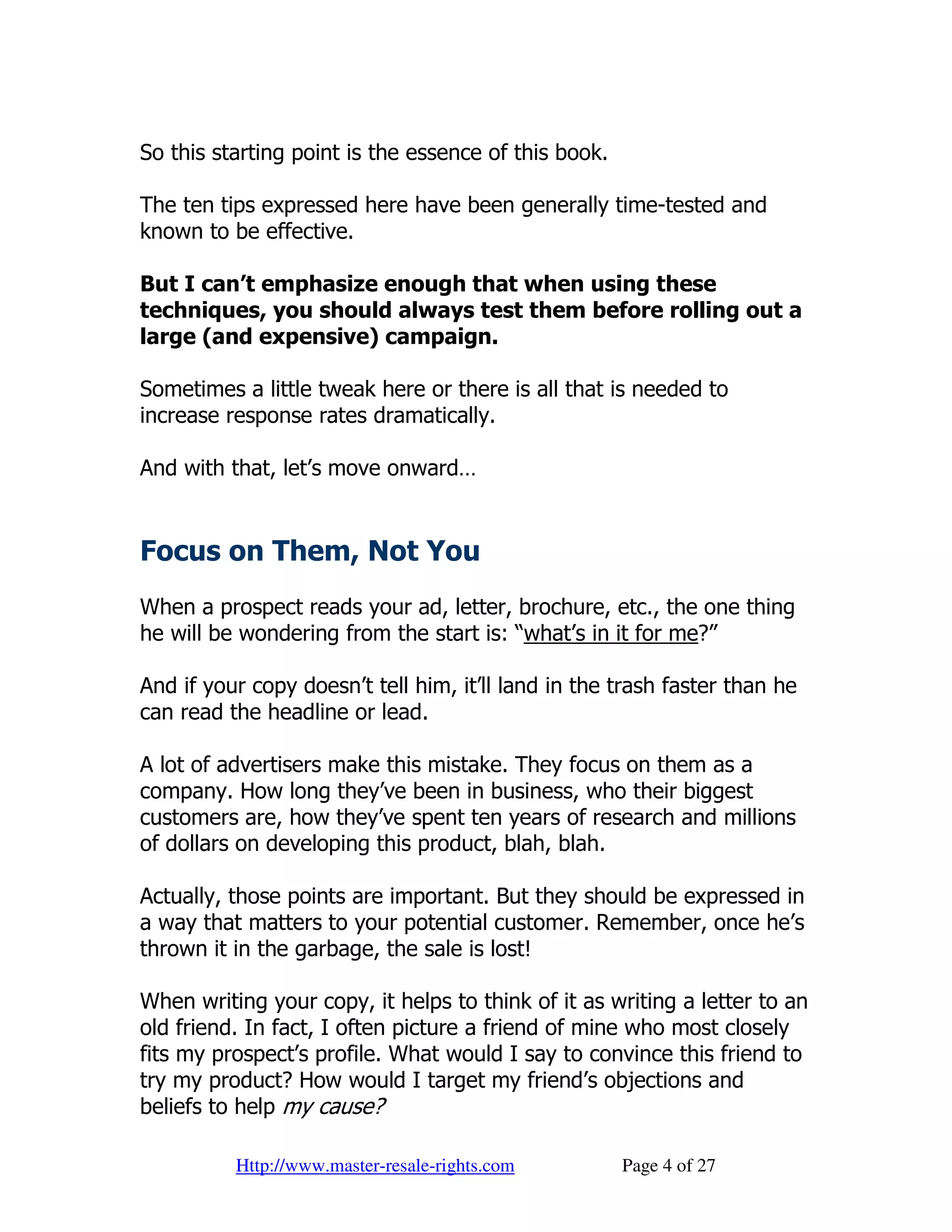 So this starting point is the essence of this book.

The ten tips expressed here have been generally time-tested and
known to be effective.

But I can’t emphasize enough that when using these
techniques, you should always test them before rolling out a
large (and expensive) campaign.

Sometimes a little tweak here or there is all that is needed to
increase response rates dramatically.

And with that, let’s move onward…


Focus on Them, Not You
When a prospect reads your ad, letter, brochure, etc., the one thing
he will be wondering from the start is: “what’s in it for me?”

And if your copy doesn’t tell him, it’ll land in the trash faster than he
can read the headline or lead.

A lot of advertisers make this mistake. They focus on them as a
company. How long they’ve been in business, who their biggest
customers are, how they’ve spent ten years of research and millions
of dollars on developing this product, blah, blah.

Actually, those points are important. But they should be expressed in
a way that matters to your potential customer. Remember, once he’s
thrown it in the garbage, the sale is lost!

When writing your copy, it helps to think of it as writing a letter to an
old friend. In fact, I often picture a friend of mine who most closely
fits my prospect’s profile. What would I say to convince this friend to
try my product? How would I target my friend’s objections and
beliefs to help my cause?

          Http://www.master-resale-rights.com         Page 4 of 27
 