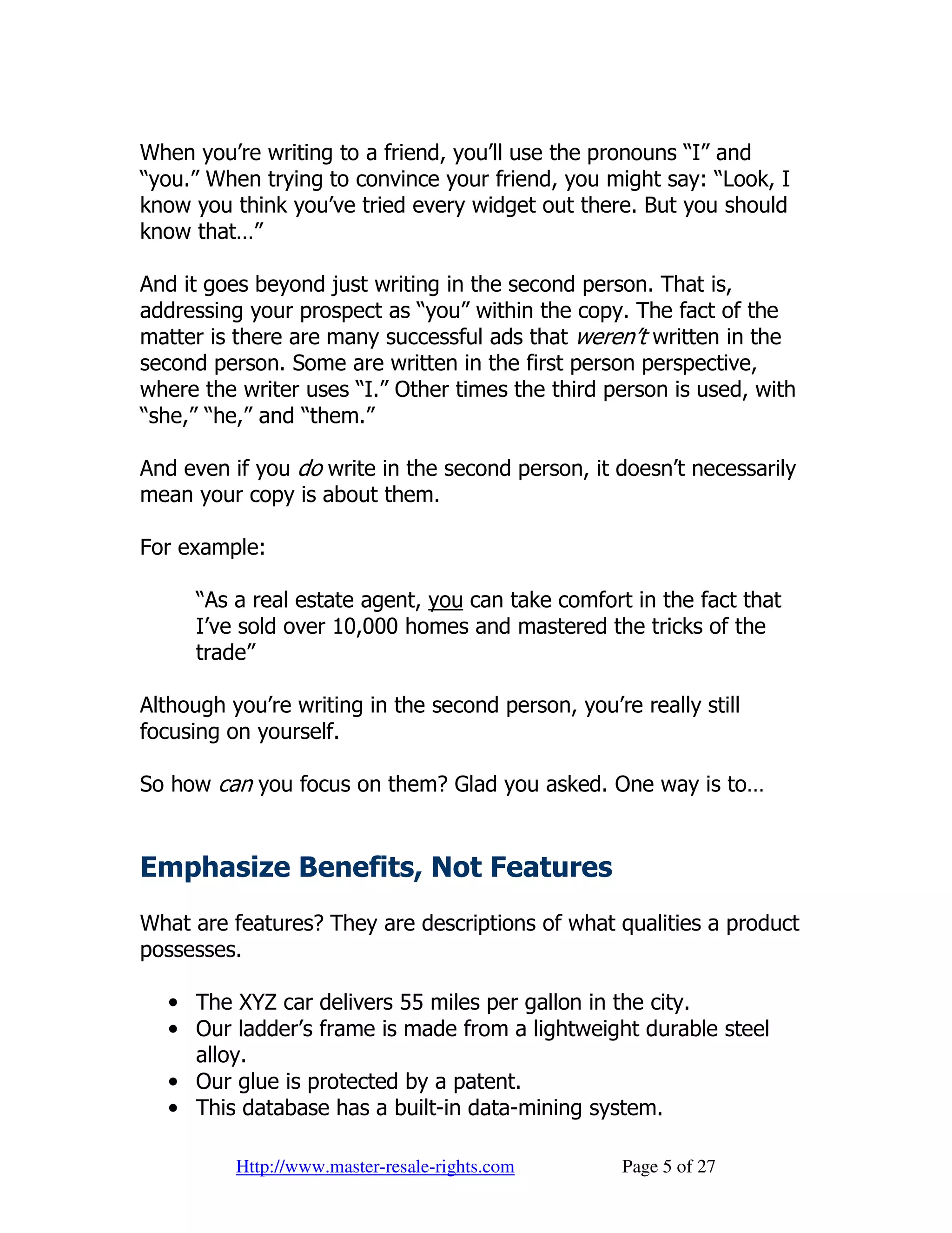 When you’re writing to a friend, you’ll use the pronouns “I” and
“you.” When trying to convince your friend, you might say: “Look, I
know you think you’ve tried every widget out there. But you should
know that…”

And it goes beyond just writing in the second person. That is,
addressing your prospect as “you” within the copy. The fact of the
matter is there are many successful ads that weren’t written in the
second person. Some are written in the first person perspective,
where the writer uses “I.” Other times the third person is used, with
“she,” “he,” and “them.”

And even if you do write in the second person, it doesn’t necessarily
mean your copy is about them.

For example:

      “As a real estate agent, you can take comfort in the fact that
      I’ve sold over 10,000 homes and mastered the tricks of the
      trade”

Although you’re writing in the second person, you’re really still
focusing on yourself.

So how can you focus on them? Glad you asked. One way is to…


Emphasize Benefits, Not Features
What are features? They are descriptions of what qualities a product
possesses.

   • The XYZ car delivers 55 miles per gallon in the city.
   • Our ladder’s frame is made from a lightweight durable steel
     alloy.
   • Our glue is protected by a patent.
   • This database has a built-in data-mining system.

          Http://www.master-resale-rights.com       Page 5 of 27
 
