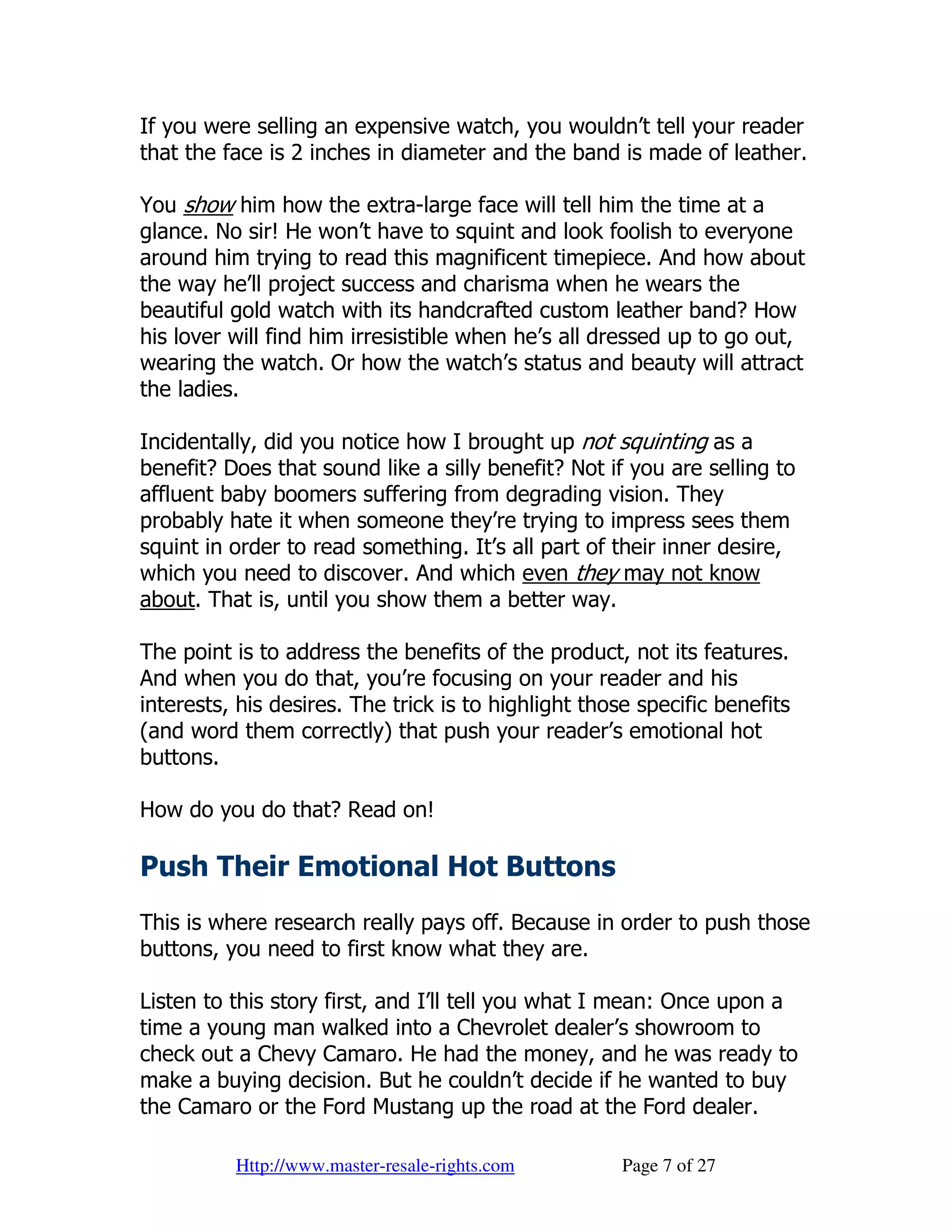 If you were selling an expensive watch, you wouldn’t tell your reader
that the face is 2 inches in diameter and the band is made of leather.

You show him how the extra-large face will tell him the time at a
glance. No sir! He won’t have to squint and look foolish to everyone
around him trying to read this magnificent timepiece. And how about
the way he’ll project success and charisma when he wears the
beautiful gold watch with its handcrafted custom leather band? How
his lover will find him irresistible when he’s all dressed up to go out,
wearing the watch. Or how the watch’s status and beauty will attract
the ladies.

Incidentally, did you notice how I brought up not squinting as a
benefit? Does that sound like a silly benefit? Not if you are selling to
affluent baby boomers suffering from degrading vision. They
probably hate it when someone they’re trying to impress sees them
squint in order to read something. It’s all part of their inner desire,
which you need to discover. And which even they may not know
about. That is, until you show them a better way.

The point is to address the benefits of the product, not its features.
And when you do that, you’re focusing on your reader and his
interests, his desires. The trick is to highlight those specific benefits
(and word them correctly) that push your reader’s emotional hot
buttons.

How do you do that? Read on!

Push Their Emotional Hot Buttons
This is where research really pays off. Because in order to push those
buttons, you need to first know what they are.

Listen to this story first, and I’ll tell you what I mean: Once upon a
time a young man walked into a Chevrolet dealer’s showroom to
check out a Chevy Camaro. He had the money, and he was ready to
make a buying decision. But he couldn’t decide if he wanted to buy
the Camaro or the Ford Mustang up the road at the Ford dealer.

          Http://www.master-resale-rights.com         Page 7 of 27
 