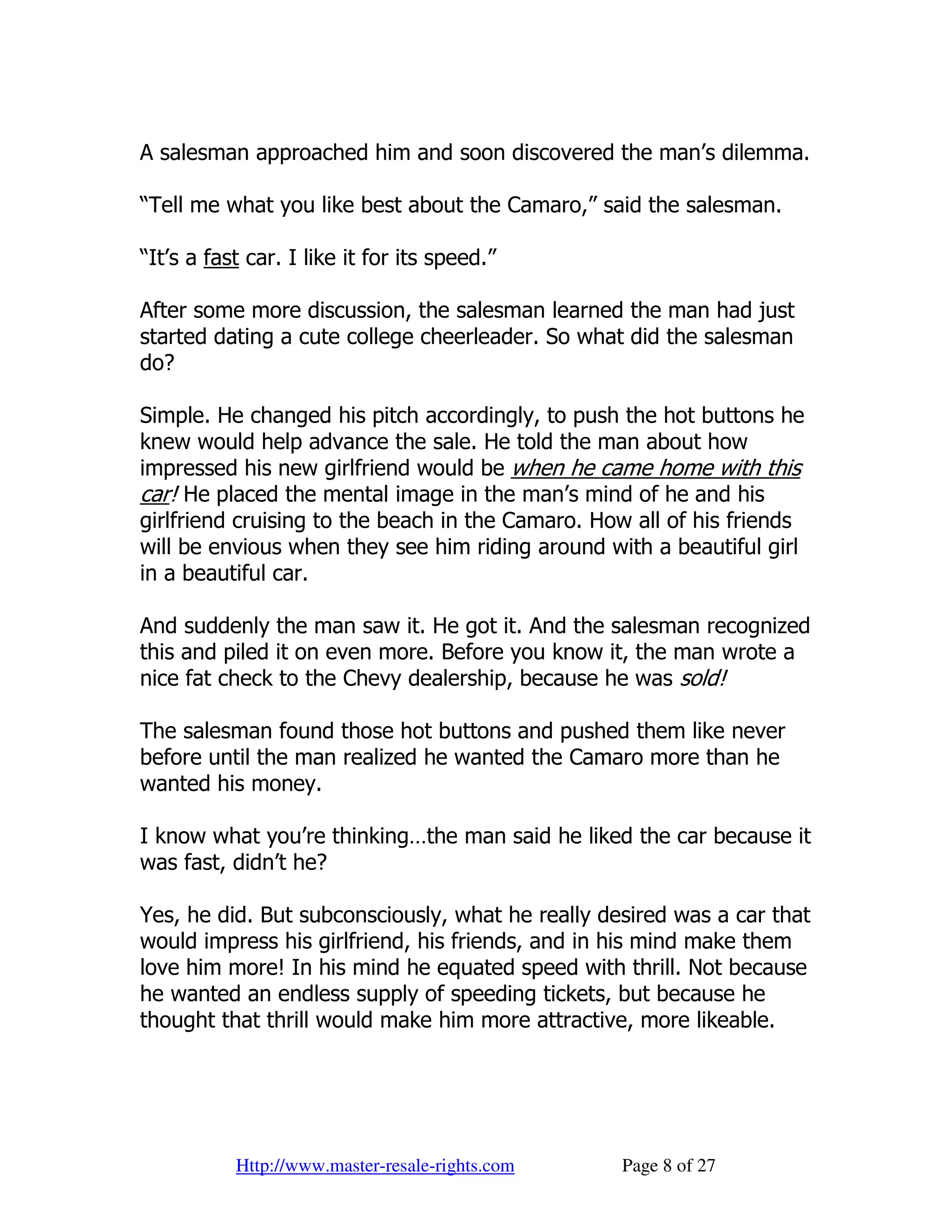 A salesman approached him and soon discovered the man’s dilemma.

“Tell me what you like best about the Camaro,” said the salesman.

“It’s a fast car. I like it for its speed.”

After some more discussion, the salesman learned the man had just
started dating a cute college cheerleader. So what did the salesman
do?

Simple. He changed his pitch accordingly, to push the hot buttons he
knew would help advance the sale. He told the man about how
impressed his new girlfriend would be when he came home with this
car! He placed the mental image in the man’s mind of he and his
girlfriend cruising to the beach in the Camaro. How all of his friends
will be envious when they see him riding around with a beautiful girl
in a beautiful car.

And suddenly the man saw it. He got it. And the salesman recognized
this and piled it on even more. Before you know it, the man wrote a
nice fat check to the Chevy dealership, because he was sold!

The salesman found those hot buttons and pushed them like never
before until the man realized he wanted the Camaro more than he
wanted his money.

I know what you’re thinking…the man said he liked the car because it
was fast, didn’t he?

Yes, he did. But subconsciously, what he really desired was a car that
would impress his girlfriend, his friends, and in his mind make them
love him more! In his mind he equated speed with thrill. Not because
he wanted an endless supply of speeding tickets, but because he
thought that thrill would make him more attractive, more likeable.




           Http://www.master-resale-rights.com    Page 8 of 27
 