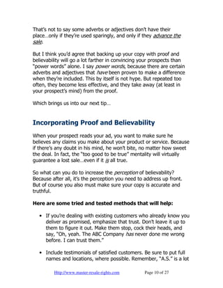 That’s not to say some adverbs or adjectives don’t have their
place…only if they’re used sparingly, and only if they advance the
sale.

But I think you’d agree that backing up your copy with proof and
believability will go a lot farther in convincing your prospects than
“power words” alone. I say power words, because there are certain
adverbs and adjectives that have been proven to make a difference
when they’re included. This by itself is not hype. But repeated too
often, they become less effective, and they take away (at least in
your prospect’s mind) from the proof.

Which brings us into our next tip…


Incorporating Proof and Believability
When your prospect reads your ad, you want to make sure he
believes any claims you make about your product or service. Because
if there’s any doubt in his mind, he won’t bite, no matter how sweet
the deal. In fact, the “too good to be true” mentality will virtually
guarantee a lost sale…even if it is all true.

So what can you do to increase the perception of believability?
Because after all, it’s the perception you need to address up front.
But of course you also must make sure your copy is accurate and
truthful.

Here are some tried and tested methods that will help:

  • If you’re dealing with existing customers who already know you
    deliver as promised, emphasize that trust. Don’t leave it up to
    them to figure it out. Make them stop, cock their heads, and
    say, “Oh, yeah. The ABC Company has never done me wrong
    before. I can trust them.”

  • Include testimonials of satisfied customers. Be sure to put full
    names and locations, where possible. Remember, “A.S.” is a lot

         Http://www.master-resale-rights.com      Page 10 of 27
 