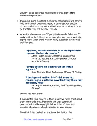 wouldn’t be so generous with returns if they didn’t stand
  behind their product!”

• If you can swing it, adding a celebrity endorsement will always
  help to establish credibility. Heck, if ‘ol honest Abe Lincoln
  recommended your product and backs up your claims, it must
  be true! Ok, you get the idea, though.

• When it makes sense, use 3rd party testimonials. What are 3rd
  party testimonials? Here’s some examples from some Web site
  copy I wrote when there weren’t many customer testimonials
  available yet:


        “Spyware, without question, is on an exponential
        rise over the last six months.”
           - Alfred Huger, Senior Director of Engineering,
              Symantec Security Response (maker of Norton
              security software)

        “Simply clicking on a banner ad can install
        spyware.”
           - Dave Methvin, Chief Technology Officer, PC Pitstop

        A deployment method is to “trick users into
        consenting to a software download they think they
        absolutely need”
          - Paul Bryan, Director, Security And Technology Unit,
             Microsoft

  Do you see what I did?

  I took quotes from experts in their respective fields and turned
  them to my side. But…be sure to get their consent or
  permission from the copyright holder if there’s ever any
  question about copyrighted materials as your source.

  Note that I also pushed an emotional hot button: fear.

      Http://www.master-resale-rights.com     Page 12 of 27
 