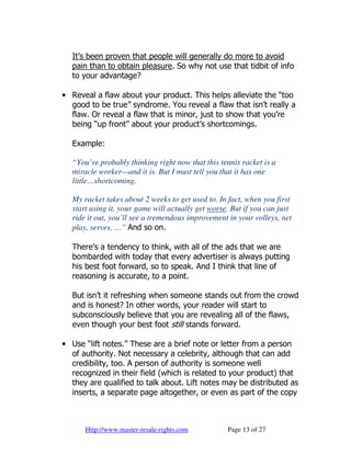 It’s been proven that people will generally do more to avoid
  pain than to obtain pleasure. So why not use that tidbit of info
  to your advantage?

• Reveal a flaw about your product. This helps alleviate the “too
  good to be true” syndrome. You reveal a flaw that isn’t really a
  flaw. Or reveal a flaw that is minor, just to show that you’re
  being “up front” about your product’s shortcomings.

  Example:

  “You’re probably thinking right now that this tennis racket is a
  miracle worker—and it is. But I must tell you that it has one
  little…shortcoming.

  My racket takes about 2 weeks to get used to. In fact, when you first
  start using it, your game will actually get worse. But if you can just
  ride it out, you’ll see a tremendous improvement in your volleys, net
  play, serves, …” And so on.

  There’s a tendency to think, with all of the ads that we are
  bombarded with today that every advertiser is always putting
  his best foot forward, so to speak. And I think that line of
  reasoning is accurate, to a point.

  But isn’t it refreshing when someone stands out from the crowd
  and is honest? In other words, your reader will start to
  subconsciously believe that you are revealing all of the flaws,
  even though your best foot still stands forward.

• Use “lift notes.” These are a brief note or letter from a person
  of authority. Not necessary a celebrity, although that can add
  credibility, too. A person of authority is someone well
  recognized in their field (which is related to your product) that
  they are qualified to talk about. Lift notes may be distributed as
  inserts, a separate page altogether, or even as part of the copy



      Http://www.master-resale-rights.com          Page 13 of 27
 