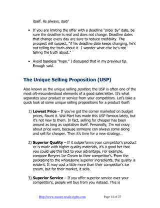 itself. As always, test!

  • If you are limiting the offer with a deadline “order by” date, be
    sure the deadline is real and does not change. Deadline dates
    that change every day are sure to reduce credibility. The
    prospect will suspect, “if his deadline date keeps changing, he’s
    not telling the truth about it…I wonder what else he’s not
    telling the truth about.”

  • Avoid baseless “hype.” I discussed that in my previous tip.
    Enough said.


The Unique Selling Proposition (USP)
Also known as the unique selling position, the USP is often one of the
most oft-misunderstood elements of a good sales letter. It’s what
separates your product or service from your competitors. Let’s take a
quick look at some unique selling propositions for a product itself:

  1) Lowest Price – If you’ve got the corner marketed on budget
     prices, flaunt it. Wal-Mart has made this USP famous lately, but
     it’s not new to them. In fact, selling for cheaper has been
     around as long as capitalism itself. Personally, I’m not crazy
     about price wars, because someone can always come along
     and sell for cheaper. Then it’s time for a new strategy…

  2) Superior Quality – If it outperforms your competitor’s product
     or is made with higher quality materials, it’s a good bet that
     you could use this fact to your advantage. For example,
     compare Breyers Ice Cream to their competitor’s. From the
     packaging to the wholesome superior ingredients, the quality is
     evident. It may cost a little more than their competitor’s ice
     cream, but for their market, it sells.

  3) Superior Service – If you offer superior service over your
     competitor’s, people will buy from you instead. This is


         Http://www.master-resale-rights.com     Page 14 of 27
 
