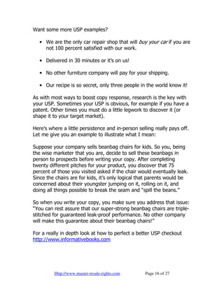Want some more USP examples?

   • We are the only car repair shop that will buy your car if you are
     not 100 percent satisfied with our work.

   • Delivered in 30 minutes or it’s on us!

   • No other furniture company will pay for your shipping.

   • Our recipe is so secret, only three people in the world know it!

As with most ways to boost copy response, research is the key with
your USP. Sometimes your USP is obvious, for example if you have a
patent. Other times you must do a little legwork to discover it (or
shape it to your target market).

Here’s where a little persistence and in-person selling really pays off.
Let me give you an example to illustrate what I mean:

Suppose your company sells beanbag chairs for kids. So you, being
the wise marketer that you are, decide to sell these beanbags in
person to prospects before writing your copy. After completing
twenty different pitches for your product, you discover that 75
percent of those you visited asked if the chair would eventually leak.
Since the chairs are for kids, it’s only logical that parents would be
concerned about their youngster jumping on it, rolling on it, and
doing all things possible to break the seam and “spill the beans.”

So when you write your copy, you make sure you address that issue:
“You can rest assure that our super-strong beanbag chairs are triple-
stitched for guaranteed leak-proof performance. No other company
will make this guarantee about their beanbag chairs!”

For a really in depth look at how to perfect a better USP checkout
http://www.informativebooks.com




         Http://www.master-resale-rights.com       Page 16 of 27
 