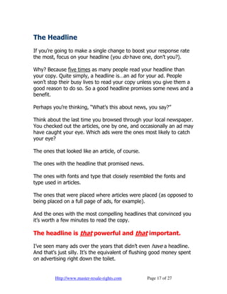 The Headline
If you’re going to make a single change to boost your response rate
the most, focus on your headline (you do have one, don’t you?).

Why? Because five times as many people read your headline than
your copy. Quite simply, a headline is…an ad for your ad. People
won’t stop their busy lives to read your copy unless you give them a
good reason to do so. So a good headline promises some news and a
benefit.

Perhaps you’re thinking, “What’s this about news, you say?”

Think about the last time you browsed through your local newspaper.
You checked out the articles, one by one, and occasionally an ad may
have caught your eye. Which ads were the ones most likely to catch
your eye?

The ones that looked like an article, of course.

The ones with the headline that promised news.

The ones with fonts and type that closely resembled the fonts and
type used in articles.

The ones that were placed where articles were placed (as opposed to
being placed on a full page of ads, for example).

And the ones with the most compelling headlines that convinced you
it’s worth a few minutes to read the copy.

The headline is that powerful and that important.

I’ve seen many ads over the years that didn’t even have a headline.
And that’s just silly. It’s the equivalent of flushing good money spent
on advertising right down the toilet.


         Http://www.master-resale-rights.com       Page 17 of 27
 