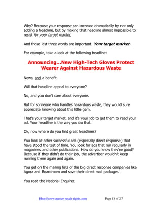 Why? Because your response can increase dramatically by not only
adding a headline, but by making that headline almost impossible to
resist for your target market.

And those last three words are important. Your target market.

For example, take a look at the following headline:

  Announcing…New High-Tech Gloves Protect
      Wearer Against Hazardous Waste
News, and a benefit.

Will that headline appeal to everyone?

No, and you don’t care about everyone.

But for someone who handles hazardous waste, they would sure
appreciate knowing about this little gem.

That’s your target market, and it’s your job to get them to read your
ad. Your headline is the way you do that.

Ok, now where do you find great headlines?

You look at other successful ads (especially direct response) that
have stood the test of time. You look for ads that run regularly in
magazines and other publications. How do you know they’re good?
Because if they didn’t do their job, the advertiser wouldn’t keep
running them again and again.

You get on the mailing lists of the big direct response companies like
Agora and Boardroom and save their direct mail packages.

You read the National Enquirer.



         Http://www.master-resale-rights.com      Page 18 of 27
 