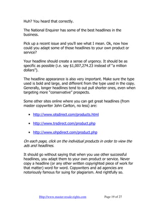Huh? You heard that correctly.

The National Enquirer has some of the best headlines in the
business.

Pick up a recent issue and you’ll see what I mean. Ok, now how
could you adapt some of those headlines to your own product or
service?

Your headline should create a sense of urgency. It should be as
specific as possible (i.e. say $1,007,274.23 instead of “a million
dollars”).

The headline appearance is also very important. Make sure the type
used is bold and large, and different from the type used in the copy.
Generally, longer headlines tend to out pull shorter ones, even when
targeting more “conservative” prospects.

Some other sites online where you can get great headlines (from
master copywriter John Carlton, no less) are:

   • http://www.otsdirect.com/products.html

   • http://www.trsdirect.com/product.php

   • http://www.ohpdirect.com/product.php

On each page, click on the individual products in order to view the
ads and headlines.

It should go without saying that when you use other successful
headlines, you adapt them to your own product or service. Never
copy a headline (or any other written copyrighted piece of work for
that matter) word for word. Copywriters and ad agencies are
notoriously famous for suing for plagiarism. And rightfully so.




         Http://www.master-resale-rights.com       Page 19 of 27
 